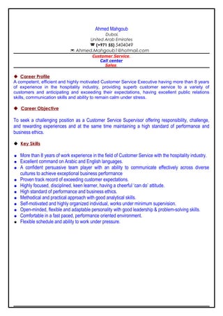 Ahmed Mahgoub
Dubai,
United Arab Emirates
 (+971 55) 5404049
 Ahmed.Mahgoub1@hotmail.com
Customer Service
Call center
Sales
 Career Profile
A competent, efficient and highly motivated Customer Service Executive having more than 8 years
of experience in the hospitality industry, providing superb customer service to a variety of
customers and anticipating and exceeding their expectations, having excellent public relations
skills, communication skills and ability to remain calm under stress.
 Career Objective
To seek a challenging position as a Customer Service Supervisor offering responsibility, challenge,
and rewarding experiences and at the same time maintaining a high standard of performance and
business ethics.
 Key Skills
 More than 8 years of work experience in the field of Customer Service with the hospitality industry.
 Excellent command on Arabic and English languages.
 A confident persuasive team player with an ability to communicate effectively across diverse
cultures to achieve exceptional business performance
 Proven track record of exceeding customer expectations.
 Highly focused, disciplined, keen learner, having a cheerful ‘can do’ attitude.
 High standard of performance and business ethics.
 Methodical and practical approach with good analytical skills.
 Self-motivated and highly organized individual, works under minimum supervision.
 Open-minded, flexible and adaptable personality with good leadership & problem-solving skills.
 Comfortable in a fast paced, performance oriented environment.
 Flexible schedule and ability to work under pressure.
 