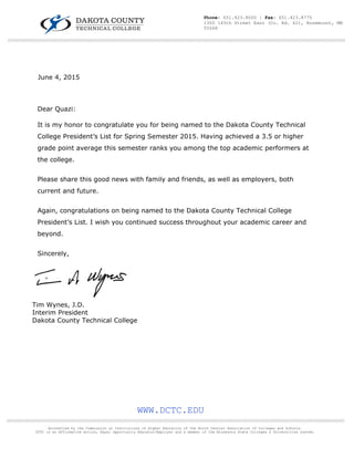  
 
June 4, 2015
Dear Quazi:
It is my honor to congratulate you for being named to the Dakota County Technical
College President’s List for Spring Semester 2015. Having achieved a 3.5 or higher
grade point average this semester ranks you among the top academic performers at
the college.
Please share this good news with family and friends, as well as employers, both
current and future.
Again, congratulations on being named to the Dakota County Technical College
President’s List. I wish you continued success throughout your academic career and
beyond.
Sincerely,
Tim Wynes, J.D.
Interim President
Dakota County Technical College
WWW.DCTC.EDU
////////////////////////////////////////////////////////////////////////////////////////////////////////////////////////////////////////////////////////////////////////////////////////////////////////////////////////////////////////////////////////////
Accredited by the Commission on Institutions of Higher Education of the North Central Association of Colleges and Schools.
DCTC is an Affirmative Action, Equal Opportunity Educator/Employer and a member of the Minnesota State Colleges & Universities system.
////////////////////////////////////////////////////////////////////////////////////////////////////////////////////////////////////////////////////////////////////////////////////////////////////////////////////////////////////////////////////////////
Phone: 651.423.8000 | Fax: 651.423.8775
1300 145th Street East (Co. Rd. 42), Rosemount, MN
55068
 