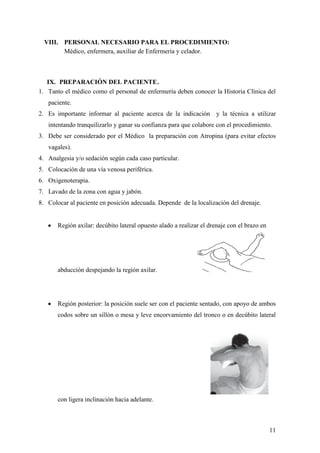 11
VIII. PERSONAL NECESARIO PARA EL PROCEDIMIENTO:
Médico, enfermera, auxiliar de Enfermería y celador.
IX. PREPARACIÓN DEL PACIENTE.
1. Tanto el médico como el personal de enfermería deben conocer la Historia Clínica del
paciente.
2. Es importante informar al paciente acerca de la indicación y la técnica a utilizar
intentando tranquilizarlo y ganar su confianza para que colabore con el procedimiento.
3. Debe ser considerado por el Médico la preparación con Atropina (para evitar efectos
vagales).
4. Analgesia y/o sedación según cada caso particular.
5. Colocación de una vía venosa periférica.
6. Oxigenoterapia.
7. Lavado de la zona con agua y jabón.
8. Colocar al paciente en posición adecuada. Depende de la localización del drenaje.
 Región axilar: decúbito lateral opuesto alado a realizar el drenaje con el brazo en
abducción despejando la región axilar.
 Región posterior: la posición suele ser con el paciente sentado, con apoyo de ambos
codos sobre un sillón o mesa y leve encorvamiento del tronco o en decúbito lateral
con ligera inclinación hacia adelante.
 