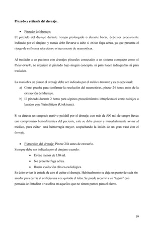 19
Pinzado y retirada del drenaje.
 Pinzado del drenaje:
El pinzado del drenaje durante tiempo prolongado o durante horas, debe ser previamente
indicado por el cirujano y nunca debe llevarse a cabo si existe fuga aérea, ya que presenta el
riesgo de enfisema subcutáneo o incremento de neumotórax.
Al trasladar a un paciente con drenajes pleurales conectados a un sistema compacto como el
Pleur-evac®, no requiere el pinzado bajo ningún concepto, ni para hacer radiografías ni para
traslados.
La maniobra de pinzar el drenaje debe ser indicada por el médico tratante y es excepcional:
a) Como prueba para confirmar la resolución del neumotórax, pinzar 24 horas antes de la
extracción del drenaje.
b) El pinzado durante 2 horas para algunos procedimientos intrapleurales como talcajes o
lavados con fibrinolíticos (Urokinasa).
Si se detecta un sangrado masivo pulsátil por el drenaje, con más de 500 ml. de sangre fresca
con compromiso hemodinámica del paciente, este se debe pinzar e inmediatamente avisar al
médico, para evitar una hemorragia mayor, sospechando la lesión de un gran vaso con el
drenaje.
 Extracción del drenaje: Pinzar 24h antes de extraerlo.
Siempre debe ser indicada por el cirujano cuando:
 Drene menos de 150 ml.
 No presente fuga aérea.
 Buena evolución clínica-radiológica.
Se debe evitar la entada de aire al quitar el drenaje. Habitualmente se deja un punto de seda sin
anudar para cerrar el orificio una vez quitado el tubo. Se puede recurrir a un “tapón” con
pomada de Betadine o vaselina en aquellos que no tienen puntos para el cierre.
 