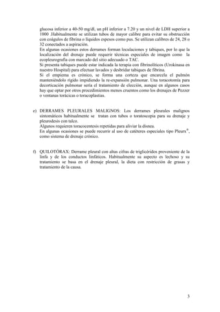 3
glucosa inferior a 40-50 mg/dl, un pH inferior a 7.20 y un nivel de LDH superior a
1000 .Habitualmente se utilizan tubos de mayor calibre para evitar su obstrucción
con coágulos de fibrina o líquidos espesos como pus. Se utilizan calibres de 24, 28 o
32 conectados a aspiración.
En algunas ocasiones estos derrames forman loculaciones y tabiques, por lo que la
localización del drenaje puede requerir técnicas especiales de imagen como la
ecopleurografía con marcado del sitio adecuado o TAC.
Si presenta tabiques puede estar indicada la terapia con fibrinolíticos (Urokinasa en
nuestro Hospital) para efectuar lavados y desbridar tabiques de fibrina.
Si el empiema es crónico, se forma una corteza que encarcela el pulmón
manteniéndolo rígido impidiendo la re-expansión pulmonar. Una toracotomía para
decorticación pulmonar sería el tratamiento de elección, aunque en algunos casos
hay que optar por otros procedimientos menos cruentos como los drenajes de Pezzer
o ventanas torácicas o toracoplastias.
e) DERRAMES PLEURALES MALIGNOS: Los derrames pleurales malignos
sintomáticos habitualmente se tratan con tubos o toratoscopia para su drenaje y
pleurodesis con talco.
Algunos requieren toracocentesis repetidas para aliviar la disnea.
En algunas ocasiones se puede recurrir al uso de catéteres especiales tipo Pleurx®
,
como sistema de drenaje crónico.
f) QUILOTÓRAX: Derrame pleural con altas cifras de triglicéridos proveniente de la
linfa y de los conductos linfáticos. Habitualmente su aspecto es lechoso y su
tratamiento se basa en el drenaje pleural, la dieta con restricción de grasas y
tratamiento de la causa.
 