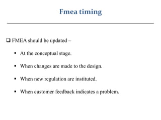 Fmea timing
_________________________________________
 FMEA should be updated –
 At the conceptual stage.
 When changes are made to the design.
 When new regulation are instituted.
 When customer feedback indicates a problem.
 