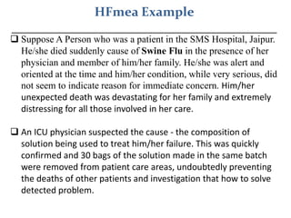 HFmea Example
_________________________________________
 Suppose A Person who was a patient in the SMS Hospital, Jaipur.
He/she died suddenly cause of Swine Flu in the presence of her
physician and member of him/her family. He/she was alert and
oriented at the time and him/her condition, while very serious, did
not seem to indicate reason for immediate concern. Him/her
unexpected death was devastating for her family and extremely
distressing for all those involved in her care.
 An ICU physician suspected the cause - the composition of
solution being used to treat him/her failure. This was quickly
confirmed and 30 bags of the solution made in the same batch
were removed from patient care areas, undoubtedly preventing
the deaths of other patients and investigation that how to solve
detected problem.
 