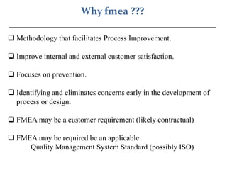 Why fmea ???
_________________________________________
 Methodology that facilitates Process Improvement.
 Improve internal and external customer satisfaction.
 Focuses on prevention.
 Identifying and eliminates concerns early in the development of
process or design.
 FMEA may be a customer requirement (likely contractual)
 FMEA may be required be an applicable
Quality Management System Standard (possibly ISO)
 