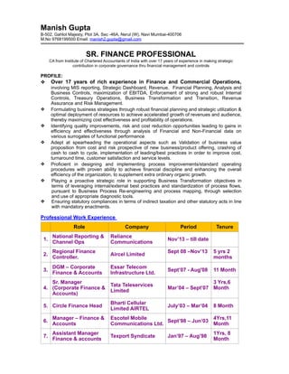 Manish Gupta
B-502, Gahlot Majesty, Plot 3A, Sec -46A, Nerul (W), Navi Mumbai-400706
M.No 9768199500 Email: manish2.gupta@gmail.com
SR. FINANCE PROFESSIONAL
CA from Institute of Chartered Accountants of India with over 17 years of experience in making strategic
contribution in corporate governance thru financial management and controls
PROFILE:
❖ Over 17 years of rich experience in Finance and Commercial Operations,
involving MIS reporting, Strategic Dashboard, Revenue, Financial Planning, Analysis and
Business Controls, maximization of EBITDA, Enforcement of strong and robust Internal
Controls, Treasury Operations, Business Transformation and Transition, Revenue
Assurance and Risk Management.
❖ Formulating business strategies through robust financial planning and strategic utilization &
optimal deployment of resources to achieve accelerated growth of revenues and audience,
thereby maximizing cost effectiveness and profitability of operations.
❖ Identifying quality improvements, risk and cost reduction opportunities leading to gains in
efficiency and effectiveness through analysis of Financial and Non-Financial data on
various surrogates of functional performance
❖ Adept at spearheading the operational aspects such as Validation of business value
proposition from cost and risk prospective of new business/product offering, crashing of
cash to cash to cycle, implementation of leading/best practices in order to improve cost,
turnaround time, customer satisfaction and service levels.
❖ Proficient in designing and implementing process improvements/standard operating
procedures with proven ability to achieve financial discipline and enhancing the overall
efficiency of the organization, to supplement extra ordinary organic growth.
❖ Playing a proactive strategic role in supporting Business Transformation objectives in
terms of leveraging internal/external best practices and standardization of process flows,
pursuant to Business Process Re-engineering and process mapping, through selection
and use of appropriate diagnostic tools.
❖ Ensuring statutory compliances in terms of indirect taxation and other statutory acts in line
with mandatory enactments.
Professional Work Experience
Role Company Period Tenure
1.
National Reporting &
Channel Ops
Reliance
Communications
Nov’13 – till date
2.
Regional Finance
Controller.
Aircel Limited
Sept 08 –Nov’13 5 yrs 2
months
3.
DGM – Corporate
Finance & Accounts
Essar Telecom
Infrastructure Ltd.
Sept’07 - Aug'08 11 Month
4.
Sr. Manager
(Corporate Finance &
Accounts)
Tata Teleservices
Limited
Mar’04 – Sept’07
3 Yrs,6
Month
5. Circle Finance Head
Bharti Cellular
Limited AIRTEL
July’03 – Mar’04 8 Month
6.
Manager – Finance &
Accounts
Escotel Mobile
Communications Ltd.
Sept’98 – Jun’03
4Yrs,11
Month
7.
Assistant Manager
Finance & accounts
Texport Syndicate Jan’97 – Aug’98
1Yrs, 8
Month
 