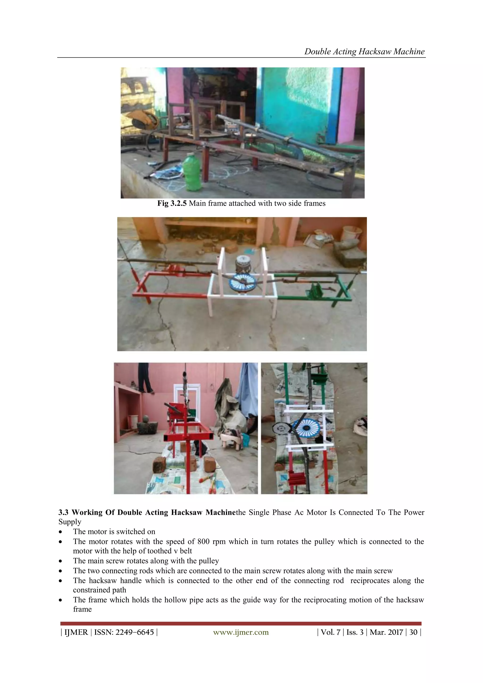 Double Acting Hacksaw Machine
| IJMER | ISSN: 2249–6645 | www.ijmer.com | Vol. 7 | Iss. 3 | Mar. 2017 | 30 |
Fig 3.2.5 Main frame attached with two side frames
3.3 Working Of Double Acting Hacksaw Machinethe Single Phase Ac Motor Is Connected To The Power
Supply
 The motor is switched on
 The motor rotates with the speed of 800 rpm which in turn rotates the pulley which is connected to the
motor with the help of toothed v belt
 The main screw rotates along with the pulley
 The two connecting rods which are connected to the main screw rotates along with the main screw
 The hacksaw handle which is connected to the other end of the connecting rod reciprocates along the
constrained path
 The frame which holds the hollow pipe acts as the guide way for the reciprocating motion of the hacksaw
frame
 