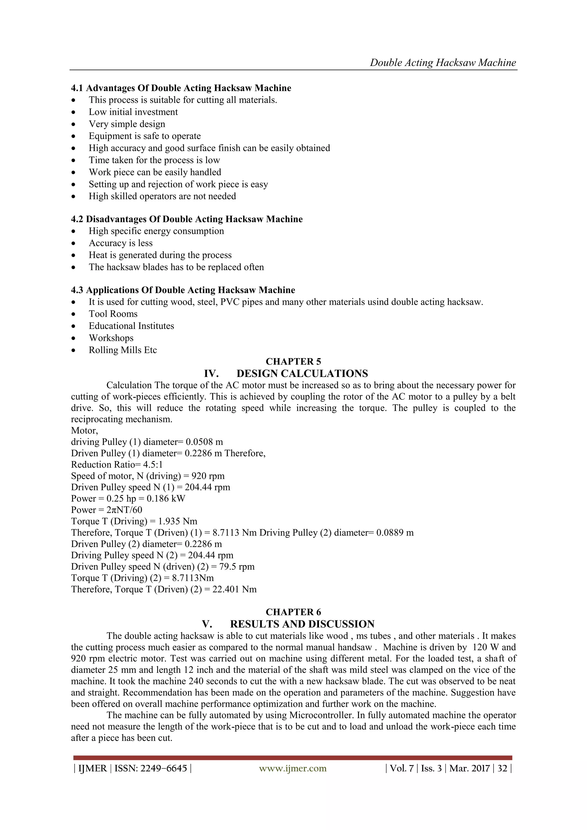 Double Acting Hacksaw Machine
| IJMER | ISSN: 2249–6645 | www.ijmer.com | Vol. 7 | Iss. 3 | Mar. 2017 | 32 |
4.1 Advantages Of Double Acting Hacksaw Machine
 This process is suitable for cutting all materials.
 Low initial investment
 Very simple design
 Equipment is safe to operate
 High accuracy and good surface finish can be easily obtained
 Time taken for the process is low
 Work piece can be easily handled
 Setting up and rejection of work piece is easy
 High skilled operators are not needed
4.2 Disadvantages Of Double Acting Hacksaw Machine
 High specific energy consumption
 Accuracy is less
 Heat is generated during the process
 The hacksaw blades has to be replaced often
4.3 Applications Of Double Acting Hacksaw Machine
 It is used for cutting wood, steel, PVC pipes and many other materials usind double acting hacksaw.
 Tool Rooms
 Educational Institutes
 Workshops
 Rolling Mills Etc
CHAPTER 5
IV. DESIGN CALCULATIONS
Calculation The torque of the AC motor must be increased so as to bring about the necessary power for
cutting of work-pieces efficiently. This is achieved by coupling the rotor of the AC motor to a pulley by a belt
drive. So, this will reduce the rotating speed while increasing the torque. The pulley is coupled to the
reciprocating mechanism.
Motor,
driving Pulley (1) diameter= 0.0508 m
Driven Pulley (1) diameter= 0.2286 m Therefore,
Reduction Ratio= 4.5:1
Speed of motor, N (driving) = 920 rpm
Driven Pulley speed N (1) = 204.44 rpm
Power = 0.25 hp = 0.186 kW
Power = 2πNT/60
Torque T (Driving) = 1.935 Nm
Therefore, Torque T (Driven) (1) = 8.7113 Nm Driving Pulley (2) diameter= 0.0889 m
Driven Pulley (2) diameter= 0.2286 m
Driving Pulley speed N (2) = 204.44 rpm
Driven Pulley speed N (driven) (2) = 79.5 rpm
Torque T (Driving) (2) = 8.7113Nm
Therefore, Torque T (Driven) (2) = 22.401 Nm
CHAPTER 6
V. RESULTS AND DISCUSSION
The double acting hacksaw is able to cut materials like wood , ms tubes , and other materials . It makes
the cutting process much easier as compared to the normal manual handsaw . Machine is driven by 120 W and
920 rpm electric motor. Test was carried out on machine using different metal. For the loaded test, a shaft of
diameter 25 mm and length 12 inch and the material of the shaft was mild steel was clamped on the vice of the
machine. It took the machine 240 seconds to cut the with a new hacksaw blade. The cut was observed to be neat
and straight. Recommendation has been made on the operation and parameters of the machine. Suggestion have
been offered on overall machine performance optimization and further work on the machine.
The machine can be fully automated by using Microcontroller. In fully automated machine the operator
need not measure the length of the work-piece that is to be cut and to load and unload the work-piece each time
after a piece has been cut.
 