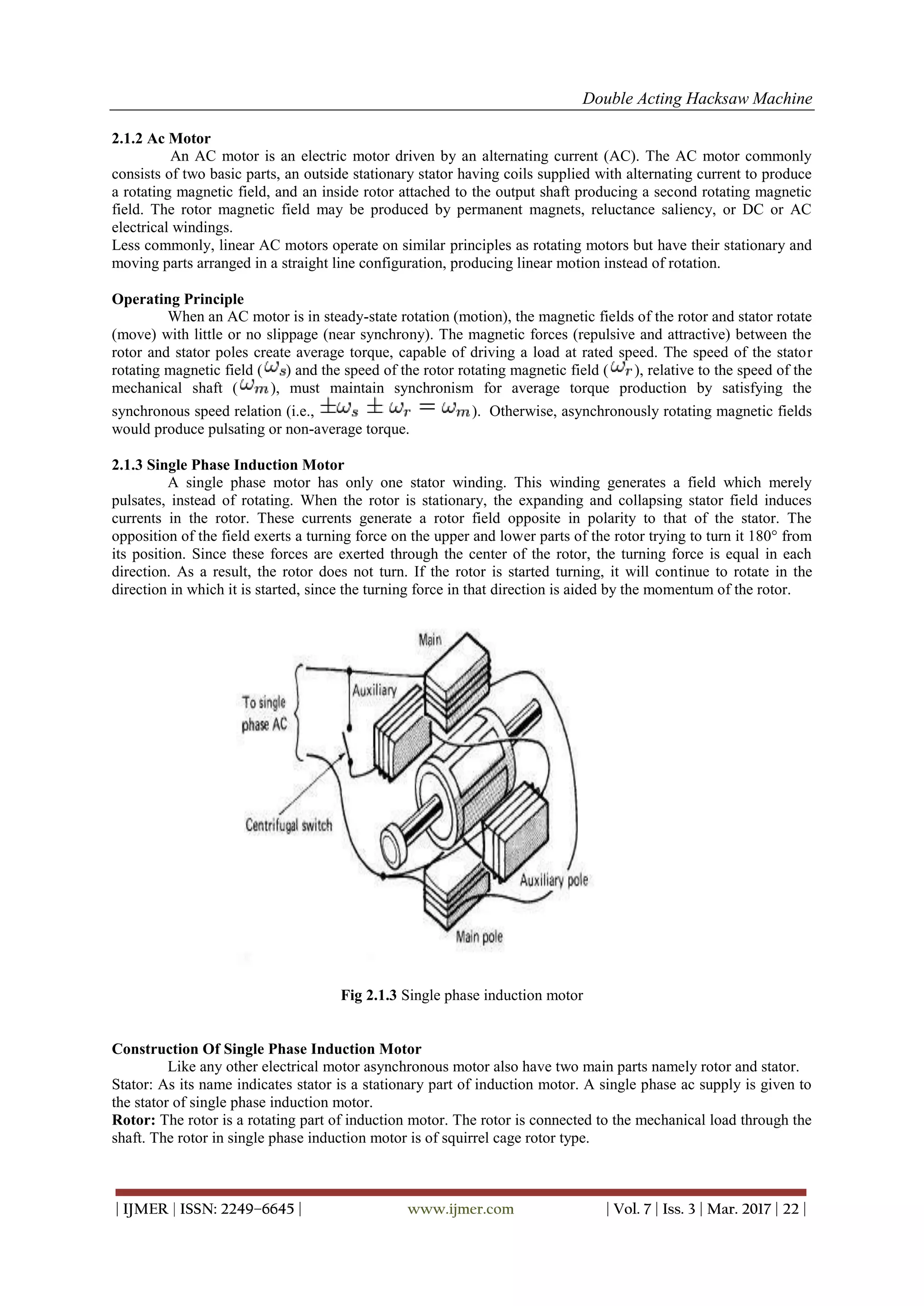 Double Acting Hacksaw Machine
| IJMER | ISSN: 2249–6645 | www.ijmer.com | Vol. 7 | Iss. 3 | Mar. 2017 | 22 |
2.1.2 Ac Motor
An AC motor is an electric motor driven by an alternating current (AC). The AC motor commonly
consists of two basic parts, an outside stationary stator having coils supplied with alternating current to produce
a rotating magnetic field, and an inside rotor attached to the output shaft producing a second rotating magnetic
field. The rotor magnetic field may be produced by permanent magnets, reluctance saliency, or DC or AC
electrical windings.
Less commonly, linear AC motors operate on similar principles as rotating motors but have their stationary and
moving parts arranged in a straight line configuration, producing linear motion instead of rotation.
Operating Principle
When an AC motor is in steady-state rotation (motion), the magnetic fields of the rotor and stator rotate
(move) with little or no slippage (near synchrony). The magnetic forces (repulsive and attractive) between the
rotor and stator poles create average torque, capable of driving a load at rated speed. The speed of the stator
rotating magnetic field ( ) and the speed of the rotor rotating magnetic field ( ), relative to the speed of the
mechanical shaft ( ), must maintain synchronism for average torque production by satisfying the
synchronous speed relation (i.e., ). Otherwise, asynchronously rotating magnetic fields
would produce pulsating or non-average torque.
2.1.3 Single Phase Induction Motor
A single phase motor has only one stator winding. This winding generates a field which merely
pulsates, instead of rotating. When the rotor is stationary, the expanding and collapsing stator field induces
currents in the rotor. These currents generate a rotor field opposite in polarity to that of the stator. The
opposition of the field exerts a turning force on the upper and lower parts of the rotor trying to turn it 180° from
its position. Since these forces are exerted through the center of the rotor, the turning force is equal in each
direction. As a result, the rotor does not turn. If the rotor is started turning, it will continue to rotate in the
direction in which it is started, since the turning force in that direction is aided by the momentum of the rotor.
Fig 2.1.3 Single phase induction motor
Construction Of Single Phase Induction Motor
Like any other electrical motor asynchronous motor also have two main parts namely rotor and stator.
Stator: As its name indicates stator is a stationary part of induction motor. A single phase ac supply is given to
the stator of single phase induction motor.
Rotor: The rotor is a rotating part of induction motor. The rotor is connected to the mechanical load through the
shaft. The rotor in single phase induction motor is of squirrel cage rotor type.
 