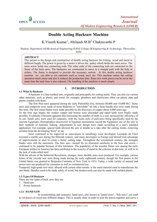 International
OPEN ACCESS Journal
Of Modern Engineering Research (IJMER)
| IJMER | ISSN: 2249–6645 | www.ijmer.com | Vol. 7 | Iss. 3 | Mar. 2017 | 19 |
Double Acting Hacksaw Machine
K.Vinoth Kumar1
, Abilaash M B2,
Chakravarthi P
Student, Department Of Mechanical Engineering R.M.K College Of Engineering & Technology, Thiruvallur ,
India
I. INTRODUCTION
1.1 What Is Hacksaw
A hacksaw is a fine-toothed saw, originally and principally for cutting metal. They can also cut various
other materials, such as plastic and wood; for example, plumbers and electricians often cut plastic pipe and
plastic conduit with them.
The first flint saws appeared during the early Paleolithic Era, between 60,000 and 10,000 B.C. Stone
saws and composite saws made of stone bladelets or "microliths" set into a bone handle also were made during
this time. The first metal blades were made possible by the discovery of copper about 4,000 years ago.
As the Iron Age began, the weaker copper and bronze were discarded and raked teeth were finally made
possible. Eventually it became apparent that increasing the number of teeth in a saw increased the efficiency of
its use. Small saws were used for carpentry, with the Asian style of pull-saws being specifically used by the
Ancient Egyptians. Hieroglyphics discovered in Egyptian monuments record the Egyptians' use of the saw in
their methods of furniture making. Adjustments in saw design were made according to a saw's intended
application. For example, spaced teeth allowed the saw to double as a rake after the cutting stroke, removing
sawdust from the developing "kern" or cut.
Saws continued to be improved as innovations in metallurgy were developed. Leonardo da Vinci
invented a marble saw during the fifteenth century, and many developers in Europe and abroad took advantage
of improvements in steel to create a better cutting edge. Throughout the seventeenth century, the strongest
blades were still the narrowest. The bow saw—named for its structural similarity to the bow and arrow—
continued to be popular because of this limitation. The popularity of the wooden frame saw among the early
European settlers in America has been attributed to the scarcity of metal in the colonies at that time, as well as to
the lack of wide-rolled steel.
With the advent of the Industrial Revolution, stronger, more durable saws were produced. For example, various
forms of the circular saw were being made during the early eighteenth century, though the first patent in the
United States was granted to Benjamin Cummins of New York in 1814. Today, a wide variety of manual and
power saws are produced for consumer as well as commercial use.
Tempered, high-grade tool steel, alloyed with certain other metals, is the main material used to manufacture the
saw blade. Handles used to be made solely of wood, but modern tools can also be made with molded plastic.
1.3 Types Of Hacksaw
There are two types of hack saws they are
1. Hand saw
2. Power hacksack
1.3.1 HAND SAW
In woodworking and carpentry, hand saws, also known as "panel saws", "fish saws", are used
to cut pieces of wood into different shapes. This is usually done in order to join the pieces together and carve a
ABSTRACT
This project is the design and construction of double acting hacksaw for Cutting wood and metal to
different length. The power is given by a motor it drives the pulley which holds the main screw. The
main screw holds two connecting rods. The other ends of the connecting rods are connected to the
frame of the hack saws. The hacksaws are constrained to move in a straight path with the help of
sliders. The frame is designed to provide the necessary motion . In this double acting hacksaw
machine we can able to cut materials such as wood, steel, etc. This machine makes the cutting
operation much easier and also it reduces the production time. Since two work pieces can be cut at the
same time the total time is also reduced. The handling of the machine is much simple.
 