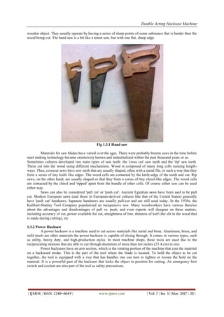 Double Acting Hacksaw Machine
| IJMER | ISSN: 2249–6645 | www.ijmer.com | Vol. 7 | Iss. 3 | Mar. 2017 | 20 |
wooden object. They usually operate by having a series of sharp points of some substance that is harder than the
wood being cut. The hand saw is a bit like a tenon saw, but with one flat, sharp edge.
Fig 1.3.1 Hand saw
Materials for saw blades have varied over the ages. There were probably bronze saws in the time before
steel making technology became extensively known and industrialized within the past thousand years or so.
Sometimes cultures developed two main types of saw teeth: the 'cross cut' saw teeth and the 'rip' saw teeth.
These cut into the wood using different mechanisms. Wood is composed of many long cells running length-
ways. Thus, crosscut saws have saw teeth that are usually shaped, often with a metal file, in such a way that they
form a series of tiny knife like edges .The wood cells are contacted by the knife-edge of the tooth and cut. Rip
saws, on the other hand, are usually shaped so that they form a series of tiny chisel-like edges. The wood cells
are contacted by the chisel and 'ripped' apart from the bundle of other cells. Of course either saw can be used
either way.
Saws can also be considered 'pull cut' or 'push cut'. Ancient Egyptian saws have been said to be pull
cut. Modern European saws (and those in European-derived cultures like that of the United States) generally
have 'push cut' handsaws. Japanese handsaws are usually pull-cut and are still used today. In the 1930s, the
Kulibert-Stanley Tool Company popularized an inexpensive saw. Many woodworkers have various theories
about the advantages and disadvantages of pull vs. push, and even experts will disagree on these matters,
including accuracy of cut, power available for cut, straightness of line, thinness of kerf (the slit in the wood that
is made during cutting), etc
1.3.2 Power Hacksaw
A power hacksaw is a machine used to cut across materials like metal and bone. Aluminum, brass, and
mild steels are other materials the power hacksaw is capable of slicing through. It comes in various types, such
as utility, heavy duty, and high-production styles. In most machine shops, these tools are used due to the
reciprocating motions that are able to cut through diameters of more than ten inches (25.4 cm) in size.
Power hacksaws have an arm section, which is the rotating portion of the machine that cuts the material
on a backward stroke. This is the part of the tool where the blade is located. To hold the object to be cut
together, the tool is equipped with a vice that has handles one can turn to tighten or loosen the hold on the
material. It is a powerful part of the hacksaw that locks the object in position for cutting. An emergency foot
switch and coolant are also part of the tool as safety precautions.
 