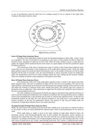 Double Acting Hacksaw Machine
| IJMER | ISSN: 2249–6645 | www.ijmer.com | Vol. 7 | Iss. 3 | Mar. 2017 | 23 |
in case of asynchronous motor the stator have two windings instead of one as compare to the single stator
winding in three phase induction motor.
Fig 2.1.4 Stator and Rotor
Stator Of Single Phase Induction Motor
The stator of the single phase induction motor has laminated stamping to reduce eddy current losses
on its periphery. The slots are provided on its stamping to carry stator or main winding. In order to reduce the
hysteresis losses, stamping are made up of silicon steel. When the stator winding is given a single phase ac
supply, the magnetic field is produced and the motor rotates at a speed slightly less than the synchronous speed
Ns which is given by
The construction of the stator of asynchronous motor is similar to that of three phase induction motor
except there are two dissimilarity in the winding part of the single phase induction motor. Firstly the single
phase induction motors are mostly provided with concentric coils. As the number of turns per coil can be easily
adjusted with the help of concentric coils, the mmf distribution is almost sinusoidal. Except for shaded pole
motor, the asynchronous motor has two stator windings namely the main winding and the auxiliary winding.
These two windings are placed in space quadrature with respect to each other.
Rotor Of Single Phase Induction Motor
The construction of the rotor of the single phase induction motor is similar to the squirrel cage three
phase induction motor. The rotor is cylindrical in shape and has slots all over its periphery. The slots are not
made parallel to each other but are bit skewed as the skewing prevents magnetic locking of stator and rotor teeth
and makes the working of induction motor more smooth and quieter. The squirrel cage rotor consists of
aluminium, brass or copper bars. These aluminium or copper bars are called rotor conductors and are placed in
the slots on the periphery of the rotor.
The rotor conductors are permanently shorted by the copper or aluminium rings called the end rings. In
order to provide mechanical strength these rotor conductor are braced to the end ring and hence form a complete
closed circuit resembling like a cage and hence got its name as "squirrel cage induction motor". As the bars are
permanently shorted by end rings, the rotor electrical resistance is very small and it is not possible to add
external resistance as the bars are permanently shorted. The absence of slip ring and brushes make the
construction of single phase induction motor very simple and robust.
Working Principle Of Single Phase Induction Motor
NOTE: We know that for the working of any electrical motor whether its ac or dc motor, we require two fluxes
as, the interact of these two fluxes produced the required torque, which is desired parameter for any motor to
rotate.
When single phase ac supply is given to the stator winding of single phase induction motor, the
alternating current starts flowing through the stator or main winding. This alternating current produces an
alternating flux called main flux. This main flux also links with the rotor conductors and hence cut the rotor
conductors. According to the Faraday’s law of electromagnetic induction, emf gets induced in the rotor. As the
rotor circuit is closed one so, the current starts flowing in the rotor. This current is called the rotor current.
 