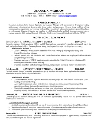 JEANNE A. WARSAW
21414 West Georgetown Court – Plainfield – IL – 60544
815-886-0579 Home - 815-351-5353 Cellular – warsaw7@gmail.com
CAREER SUMMARY
Executive Assistant, Sales Support Specialist and Account Manager with experience in developing working
relationships with executives, doctors, sales force, vendors and customers. Possess strong problem solving,
communication, organization and computer skills and have consistently taken on increasing responsibilities based
on performance. Capable of learning and excelling in a difficult unfamiliar and high stress environment. Above
average computer skills include Microsoft Office, the Windows environment Outlook and In Design (MAC).
PROFESSIONAL EXPERIENCE
Downers Grove, IL ADVOCATE SUPPORT CENTER 2013-Current
Currently manager Chief Academic Officer and VP Research and Innovation’s calendars, arrange all travel for
both and maintain their files. Answer phones, set up meetings and arrange catering when necessary.
Administrative Assistant II
• Assist CAO and VP of Research and Innovation with setting up meetings and taking and
transcribing meeting minutes
• Answer phones, sort and distribute mail, create forms when needed and helping with whatever other
assignments given to me.
• Maintain tracking of GMEC meeting minutes submitted to AGMEC for approval at monthly
meeting and attendance to the meeting.
• Maintain calendars for both arrange meetings, refreshments and travel plans when necessary.
Oak Lawn, IL ADVOCATE CHRIST MEDICAL CENTER 2011-2013
Currently manage director’s calendar, answer phones, set up meetings and review doctor application for relevant
information as needed for back-up to credentialers.
Administrative Assistant
• Assist all Doctors, Nurses, Physician Assistants and other people that come into the Medical Staff Office
needing direction and/or help.
• Answer phones; maintain letters for distribution after each Governing Council meeting regarding
appointments of new doctors and reappointments of existing doctors.
• Maintain Directors Calendar and set up meetings, order refreshments, and send out attendance requests
regarding meeting times and place. Maintain Medical Staff monthly meeting calendar.
Lombard, IL HANSON FASO SALES & MARKETING 2010-2011
Currently place and maintain ordering for over 250 customers represented by Hanson Faso and provide administrative
help to outside sales force.
Administrative Sales Support Specialist
• Assist all customers and vendors with any and all issues stemming from orders placed through Hanson Faso.
• Maintain and update all supporting system information to keep customer and vendor information current.
• Reduce time spent researching order confirmations by keeping confirmations current.
Romeoville, IL KEHE DISTRIBUTORS 2008-2013
Currently do contract marketing work. Previously provided all administrative support to approximately 300 outside sales
force, account managers, and account supervisors.
 