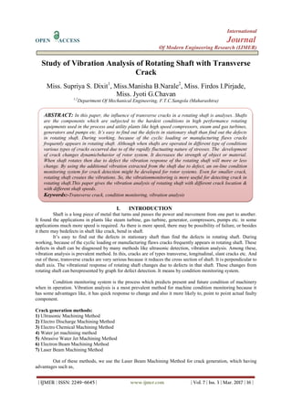 International
OPEN ACCESS Journal
Of Modern Engineering Research (IJMER)
| IJMER | ISSN: 2249–6645 | www.ijmer.com | Vol. 7 | Iss. 3 | Mar. 2017 | 16 |
Study of Vibration Analysis of Rotating Shaft with Transverse
Crack
Miss. Supriya S. Dixit1
, Miss.Manisha B.Narale2
, Miss. Firdos I.Pirjade,
Miss. Jyoti G.Chavan
1,2
Department Of Mechanical Engineering, F.T.C.Sangola (Maharashtra)
I. INTRODUCTION
Shaft is a long piece of metal that turns and passes the power and movement from one part to another.
It found the applications in plants like steam turbine, gas turbine, generator, compressors, pumps etc. in some
applications much more speed is required. As there is more speed, there may be possibility of failure, or besides
it there may bedefects in shaft like crack, bend in shaft.
It’s easy to find out the defects in stationary shaft than find the defects in rotating shaft. During
working, because of the cyclic loading or manufacturing flaws cracks frequently appears in rotating shaft. These
defects in shaft can be diagnosed by many methods like ultrasonic detection, vibration analysis. Among these,
vibration analysis is prevalent method. In this, cracks are of types transverse, longitudinal, slant cracks etc. And
out of these, transverse cracks are very serious because it reduces the cross section of shaft. It is perpendicular to
shaft axis. The vibrational response of rotating shaft changes due to defects in that shaft. These changes from
rotating shaft can berepresented by graph for defect detection. It means by condition monitoring system.
Condition monitoring system is the process which predicts present and future condition of machinery
when in operation. Vibration analysis is a most prevalent method for machine condition monitoring because it
has some advantages like, it has quick response to change and also it more likely to, point to point actual faulty
component.
Crack generation methods:
1) Ultrasonic Machining Method
2) Electro Discharge Machining Method
3) Electro Chemical Machining Method
4) Water jet machining method
5) Abrasive Water Jet Machining Method
6) Electron Beam Machining Method
7) Laser Beam Machining Method
Out of these methods, we use the Laser Beam Machining Method for crack generation, which having
advantages such as,
ABSTRACT: In this paper, the influence of transverse cracks in a rotating shaft is analyses. Shafts
are the components which are subjected to the hardest conditions in high performance rotating
equipments used in the process and utility plants like high speed compressors, steam and gas turbines,
generators and pumps etc. It’s easy to find out the defects in stationary shaft than find out the defects
in rotating shaft. During working, because of the cyclic loading or manufacturing flaws cracks
frequently appears in rotating shaft. Although when shafts are operated in different type of conditions
various types of cracks occurred due to of the rapidly fluctuating nature of stresses. The development
of crack changes dynamicbehavior of rotor system. It decreases the strength of object or material.
When shaft rotates then due to defect the vibration response of the rotating shaft will more or less
change. By using the additional vibration extracted from the shaft due to defect, an on-line condition
monitoring system for crack detection might be developed for rotor systems. Even for smaller crack,
rotating shaft creates the vibrations. So, the vibrationmonitoring is more useful for detecting crack in
rotating shaft.This paper gives the vibration analysis of rotating shaft with different crack location &
with different shaft speeds.
Keywords:-Transverse crack, condition monitoring, vibration analysis
 