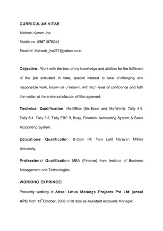 CURRICULUM VITAE
Mahesh Kumar Jha
Mobile no. 09871875244
Email id: Mahesh_jha077@yahoo.co.in
Objective: Work with the best of my knowledge and abilities for the fulfilment
of the job entrusted in time, special interest to take challenging and
responsible work, known or unknown, with high level of confidence and fulfil
the matter at the entire satisfaction of Management.
Technical Qualification: Ms-Office (Ms-Excel and Ms-Word), Tally 4.5,
Tally 5.4, Tally 7.2, Tally ERP 9, Busy, Financial Accounting System & Sales
Accounting System.
Educational Qualification: B.Com (H) from Lalit Narayan Mithila
University.
Professional Qualification: MBA (Finance) from Institute of Business
Management and Technologies.
WORKING EXPRINCE:
Presently working in Ansal Lotus Melange Projects Pvt Ltd (ansal
API) from 13
th
October, 2006 to till date as Assistant Accounts Manager.
 