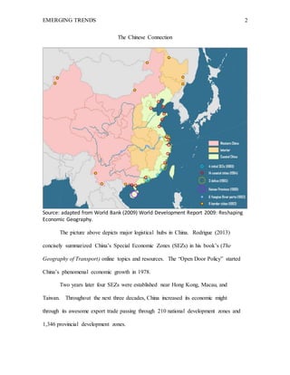 EMERGING TRENDS 2
The Chinese Connection
Source: adapted from World Bank (2009) World Development Report 2009: Reshaping
Economic Geography.
The picture above depicts major logistical hubs in China. Rodrigue (2013)
concisely summarized China’s Special Economic Zones (SEZs) in his book’s (The
Geography of Transport) online topics and resources. The “Open Door Policy” started
China’s phenomenal economic growth in 1978.
Two years later four SEZs were established near Hong Kong, Macau, and
Taiwan. Throughout the next three decades, China increased its economic might
through its awesome export trade passing through 210 national development zones and
1,346 provincial development zones.
 