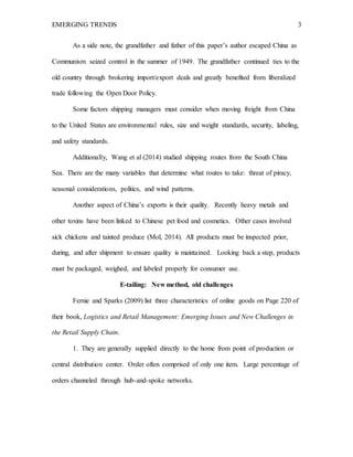 EMERGING TRENDS 3
As a side note, the grandfather and father of this paper’s author escaped China as
Communism seized control in the summer of 1949. The grandfather continued ties to the
old country through brokering import/export deals and greatly benefited from liberalized
trade following the Open Door Policy.
Some factors shipping managers must consider when moving freight from China
to the United States are environmental rules, size and weight standards, security, labeling,
and safety standards.
Additionally, Wang et al (2014) studied shipping routes from the South China
Sea. There are the many variables that determine what routes to take: threat of piracy,
seasonal considerations, politics, and wind patterns.
Another aspect of China’s exports is their quality. Recently heavy metals and
other toxins have been linked to Chinese pet food and cosmetics. Other cases involved
sick chickens and tainted produce (Mol, 2014). All products must be inspected prior,
during, and after shipment to ensure quality is maintained. Looking back a step, products
must be packaged, weighed, and labeled properly for consumer use.
E-tailing: New method, old challenges
Fernie and Sparks (2009) list three characteristics of online goods on Page 220 of
their book, Logistics and Retail Management: Emerging Issues and New Challenges in
the Retail Supply Chain.
1. They are generally supplied directly to the home from point of production or
central distribution center. Order often comprised of only one item. Large percentage of
orders channeled through hub-and-spoke networks.
 