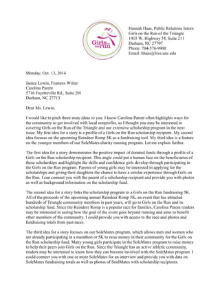 Hannah Haas, Public Relations Intern
Girls on the Run of the Triangle
1415 W. Highway 54, Suite 211
Durham, NC 27707
Phone: 704-576-9900
Email: hhaas@live.unc.edu
Monday, Oct. 13, 2014
Janice Lewin, Features Writer
Carolina Parent
5716 Fayetteville Rd., Suite 201
Durham, NC 27713
Dear Ms. Lewin,
I would like to pitch three story ideas to you. I know Carolina Parent often highlights ways for
the community to get involved with local nonprofits, so I thought you may be interested in
covering Girls on the Run of the Triangle and our extensive scholarship program in the next
issue. My first idea for a story is a profile of a Girls on the Run scholarship recipient. My second
idea focuses on the upcoming Reindeer Romp 5K as a fundraising tool. My third idea is a feature
on the younger members of our SoleMates charity running program. Let me explain further.
The first idea for a story demonstrates the positive impact of donated funds through a profile of a
Girls on the Run scholarship recipient. This angle could put a human face on the beneficiaries of
these scholarships and highlight the skills and confidence girls develop through participating in
the Girls on the Run program. Parents of young girls may be interested in applying for the
scholarships and giving their daughters the chance to have a similar experience through Girls on
the Run. I can connect you with the parent of a scholarship recipient and provide you with photos
as well as background information on the scholarship fund.
The second idea for a story links the scholarship program to a Girls on the Run fundraising 5K.
All of the proceeds of the upcoming annual Reindeer Romp 5K, an event that has attracted
hundreds of Triangle community members in past years, will go to Girls on the Run and its
scholarship fund. Since the Reindeer Romp is a popular race for families, Carolina Parent readers
may be interested in seeing how the goal of the event goes beyond running and aims to benefit
other members of the community. I could provide you with access to the race and photos and
fundraising totals from past races.
The third idea for a story focuses on our SoleMates program, which allows men and women who
are already participating in a marathon or 5K to raise money in their community for the Girls on
the Run scholarship fund. Many young girls participate in the SoleMates program to raise money
to help their peers join Girls on the Run. Since the Triangle has an active athletic community,
readers may be interested to know how they can become involved with the SoleMates program. I
could connect you with one or more SoleMates for an interview and provide you with data on
SoleMates fundraising totals as well as photos of SoulMates with scholarship recipients.
 