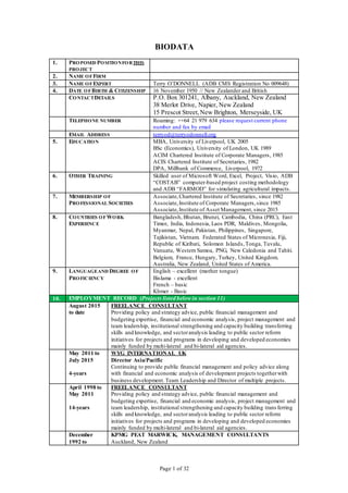 Page 1 of 32
BIODATA
1. PROPOSED POSITIONFORTHIS
PROJECT
2. NAME OFFIRM
3. NAME OFEXPERT Terry O’DONNELL (ADB CMS Registration No 009648)
4. DATE OFBIRTH & CITIZENSHIP 16 November 1950 // New Zealander and British
CONTACTDETAILS P.O. Box 301241, Albany, Auckland, New Zealand
38 Merlot Drive, Napier, New Zealand
15 Prescot Street,New Brighton, Merseyside, UK
TELEPHONE NUMBER Roaming: ++64 21 979 634 please request current phone
number and fax by email
EMAIL ADDRESS terryod@terryodonnell.org
5. EDUCATION MBA, University of Liverpool, UK 2005
BSc (Economics), University of London, UK 1989
ACIM Chartered Institute of Corporate Managers, 1985
ACIS Chartered Institute of Secretaries, 1982
DPA, Millbank of Commerce, Liverpool, 1972
6. OTHER TRAINING Skilled user of Microsoft Word, Excel, Project, Visio, ADB
“COSTAB” computer-based project costing methodology
and ADB “FARMOD” for simulating agricultural impacts.
7. MEMBERSHIP OF
PROFESSIONAL SOCIETIES
Associate,Chartered Institute of Secretaries, since 1982
Associate,Institute of Corporate Managers,since 1985
Associate,Institute of Asset Management, since 2015
8. COUNTRIES OFWORK
EXPERIENCE
Bangladesh, Bhutan, Brunei, Cambodia, China (PRC), East
Timor, India, Indonesia, Laos PDR, Maldives, Mongolia,
Myanmar, Nepal, Pakistan, Philippines, Singapore,
Tajikistan, Vietnam. Federated States of Micronesia, Fiji,
Republic of Kiribati, Solomon Islands,Tonga, Tuvalu,
Vanuatu, Western Samoa, PNG, New Caledonia and Tahiti.
Belgium, France, Hungary, Turkey, United Kingdom.
Australia, New Zealand, United States of America.
9. LANGUAGEAND DEGREE OF
PROFICIENCY
English – excellent (mother tongue)
Bislama - excellent
French – basic
Khmer - Basic
10. EMPLOYMENT RECORD (Projects listed below in section 11)
August 2015
to date
FREELANCE CONSULTANT
Providing policy and strategy advice, public financial management and
budgeting expertise, financial and economic analysis, project management and
team leadership, institutional strengthening and capacity building transferring
skills and knowledge, and sectoranalysis leading to public sector reform
initiatives for projects and programs in developing and developed economies
mainly funded by multi-lateral and bi-lateral aid agencies.
May 2011 to
July 2015
4-years
WYG INTERNATIONAL UK
Director Asia/Pacific
Continuing to provide public financial management and policy advice along
with financial and economic analysis of development projects togetherwith
business development. Team Leadership and Director of multiple projects.
April 1998 to
May 2011
14-years
FREELANCE CONSULTANT
Providing policy and strategy advice, public financial management and
budgeting expertise, financial and economic analysis, project management and
team leadership, institutional strengthening and capacity building trans ferring
skills and knowledge, and sectoranalysis leading to public sector reform
initiatives for projects and programs in developing and developed economies
mainly funded by multi-lateral and bi-lateral aid agencies.
December
1992 to
KPMG PEAT MARWICK, MANAGEMENT CONSULTANTS
Auckland, New Zealand
 