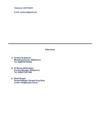 Telephone: 04/78735810
E-mail: raedacco@gmail.com
References
1) Dr Rami Al Sabarini
Marketing Director- Midpharma
Tel: 00962797410444
2) Dr Mousa Abdel Qader
Country Manager- Midpharma
Tel: 00962779977989
3) Basel Burgan
General Manger- Burgan Drug Store
e-mail: info@burgan.com.jo
 
