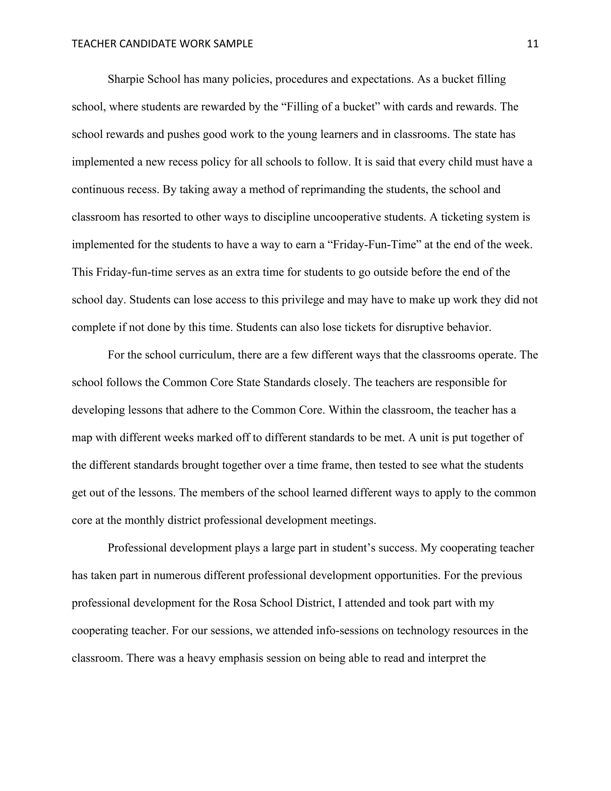 TEACHER	CANDIDATE	WORK	SAMPLE		 	 	 11	
Sharpie School has many policies, procedures and expectations. As a bucket filling
school, where students are rewarded by the “Filling of a bucket” with cards and rewards. The
school rewards and pushes good work to the young learners and in classrooms. The state has
implemented a new recess policy for all schools to follow. It is said that every child must have a
continuous recess. By taking away a method of reprimanding the students, the school and
classroom has resorted to other ways to discipline uncooperative students. A ticketing system is
implemented for the students to have a way to earn a “Friday-Fun-Time” at the end of the week.
This Friday-fun-time serves as an extra time for students to go outside before the end of the
school day. Students can lose access to this privilege and may have to make up work they did not
complete if not done by this time. Students can also lose tickets for disruptive behavior.
For the school curriculum, there are a few different ways that the classrooms operate. The
school follows the Common Core State Standards closely. The teachers are responsible for
developing lessons that adhere to the Common Core. Within the classroom, the teacher has a
map with different weeks marked off to different standards to be met. A unit is put together of
the different standards brought together over a time frame, then tested to see what the students
get out of the lessons. The members of the school learned different ways to apply to the common
core at the monthly district professional development meetings.
Professional development plays a large part in student’s success. My cooperating teacher
has taken part in numerous different professional development opportunities. For the previous
professional development for the Rosa School District, I attended and took part with my
cooperating teacher. For our sessions, we attended info-sessions on technology resources in the
classroom. There was a heavy emphasis session on being able to read and interpret the
 