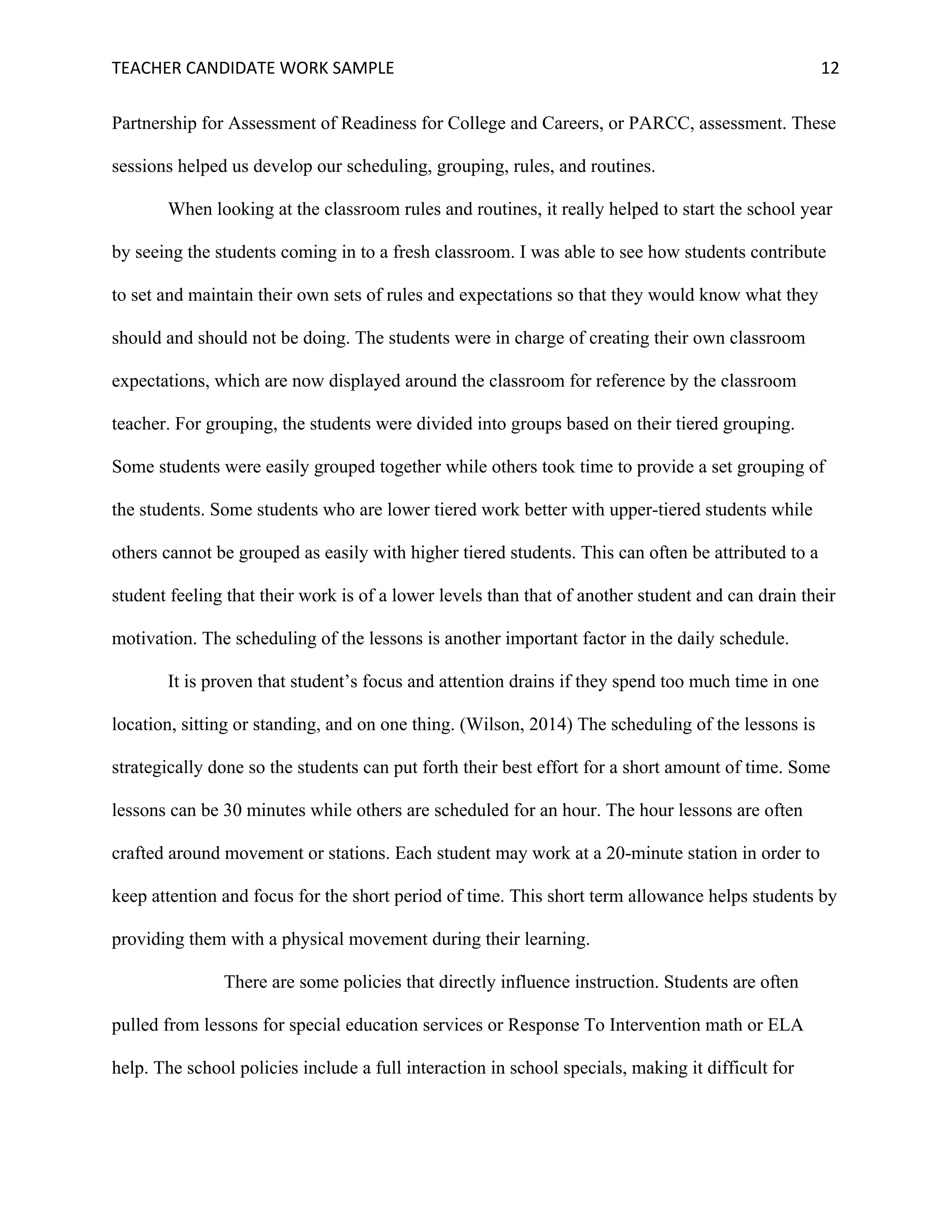 TEACHER	CANDIDATE	WORK	SAMPLE		 	 	 12	
Partnership for Assessment of Readiness for College and Careers, or PARCC, assessment. These
sessions helped us develop our scheduling, grouping, rules, and routines.
When looking at the classroom rules and routines, it really helped to start the school year
by seeing the students coming in to a fresh classroom. I was able to see how students contribute
to set and maintain their own sets of rules and expectations so that they would know what they
should and should not be doing. The students were in charge of creating their own classroom
expectations, which are now displayed around the classroom for reference by the classroom
teacher. For grouping, the students were divided into groups based on their tiered grouping.
Some students were easily grouped together while others took time to provide a set grouping of
the students. Some students who are lower tiered work better with upper-tiered students while
others cannot be grouped as easily with higher tiered students. This can often be attributed to a
student feeling that their work is of a lower levels than that of another student and can drain their
motivation. The scheduling of the lessons is another important factor in the daily schedule.
It is proven that student’s focus and attention drains if they spend too much time in one
location, sitting or standing, and on one thing. (Wilson, 2014) The scheduling of the lessons is
strategically done so the students can put forth their best effort for a short amount of time. Some
lessons can be 30 minutes while others are scheduled for an hour. The hour lessons are often
crafted around movement or stations. Each student may work at a 20-minute station in order to
keep attention and focus for the short period of time. This short term allowance helps students by
providing them with a physical movement during their learning.
There are some policies that directly influence instruction. Students are often
pulled from lessons for special education services or Response To Intervention math or ELA
help. The school policies include a full interaction in school specials, making it difficult for
 