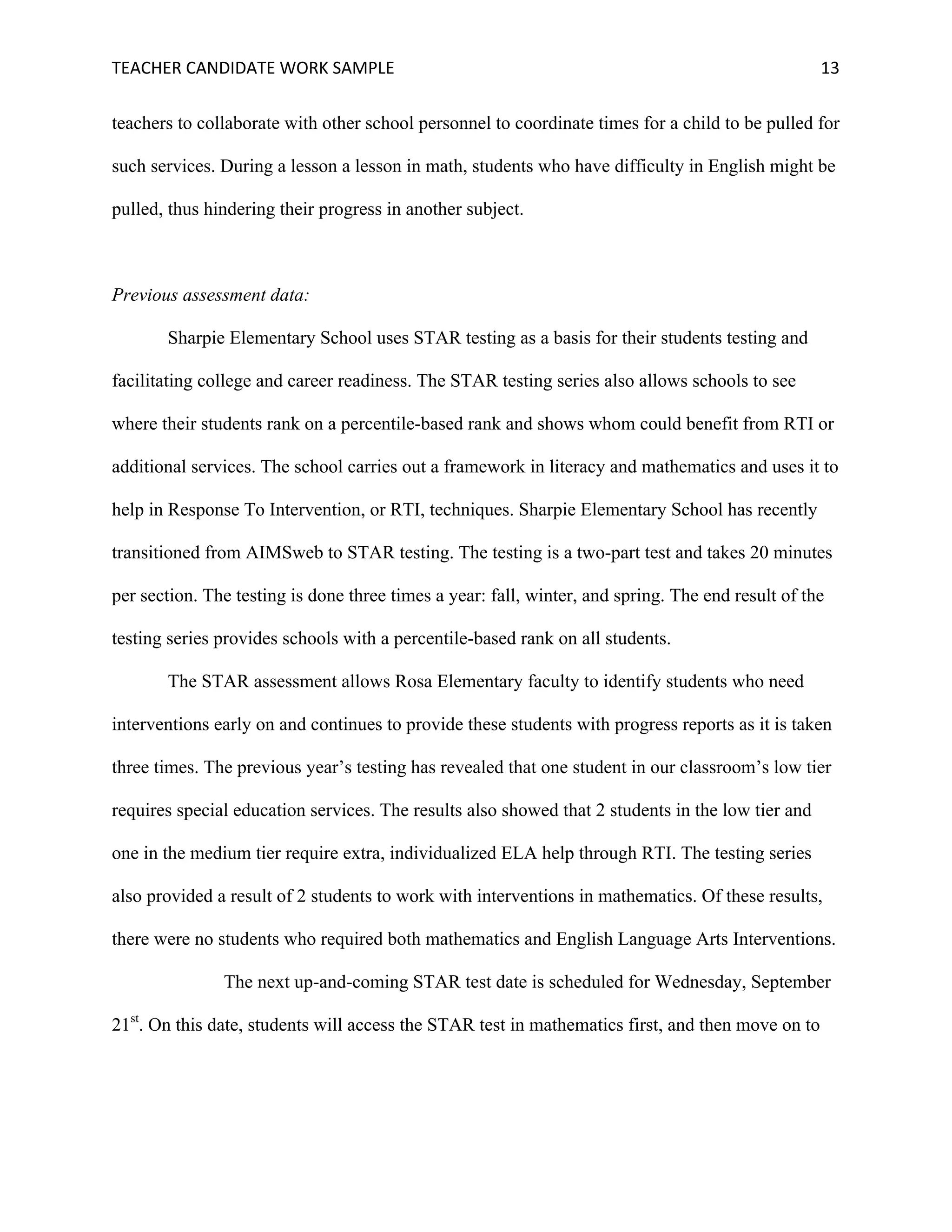 TEACHER	CANDIDATE	WORK	SAMPLE		 	 	 13	
teachers to collaborate with other school personnel to coordinate times for a child to be pulled for
such services. During a lesson a lesson in math, students who have difficulty in English might be
pulled, thus hindering their progress in another subject.
Previous assessment data:
Sharpie Elementary School uses STAR testing as a basis for their students testing and
facilitating college and career readiness. The STAR testing series also allows schools to see
where their students rank on a percentile-based rank and shows whom could benefit from RTI or
additional services. The school carries out a framework in literacy and mathematics and uses it to
help in Response To Intervention, or RTI, techniques. Sharpie Elementary School has recently
transitioned from AIMSweb to STAR testing. The testing is a two-part test and takes 20 minutes
per section. The testing is done three times a year: fall, winter, and spring. The end result of the
testing series provides schools with a percentile-based rank on all students.
The STAR assessment allows Rosa Elementary faculty to identify students who need
interventions early on and continues to provide these students with progress reports as it is taken
three times. The previous year’s testing has revealed that one student in our classroom’s low tier
requires special education services. The results also showed that 2 students in the low tier and
one in the medium tier require extra, individualized ELA help through RTI. The testing series
also provided a result of 2 students to work with interventions in mathematics. Of these results,
there were no students who required both mathematics and English Language Arts Interventions.
The next up-and-coming STAR test date is scheduled for Wednesday, September
21st
. On this date, students will access the STAR test in mathematics first, and then move on to
 