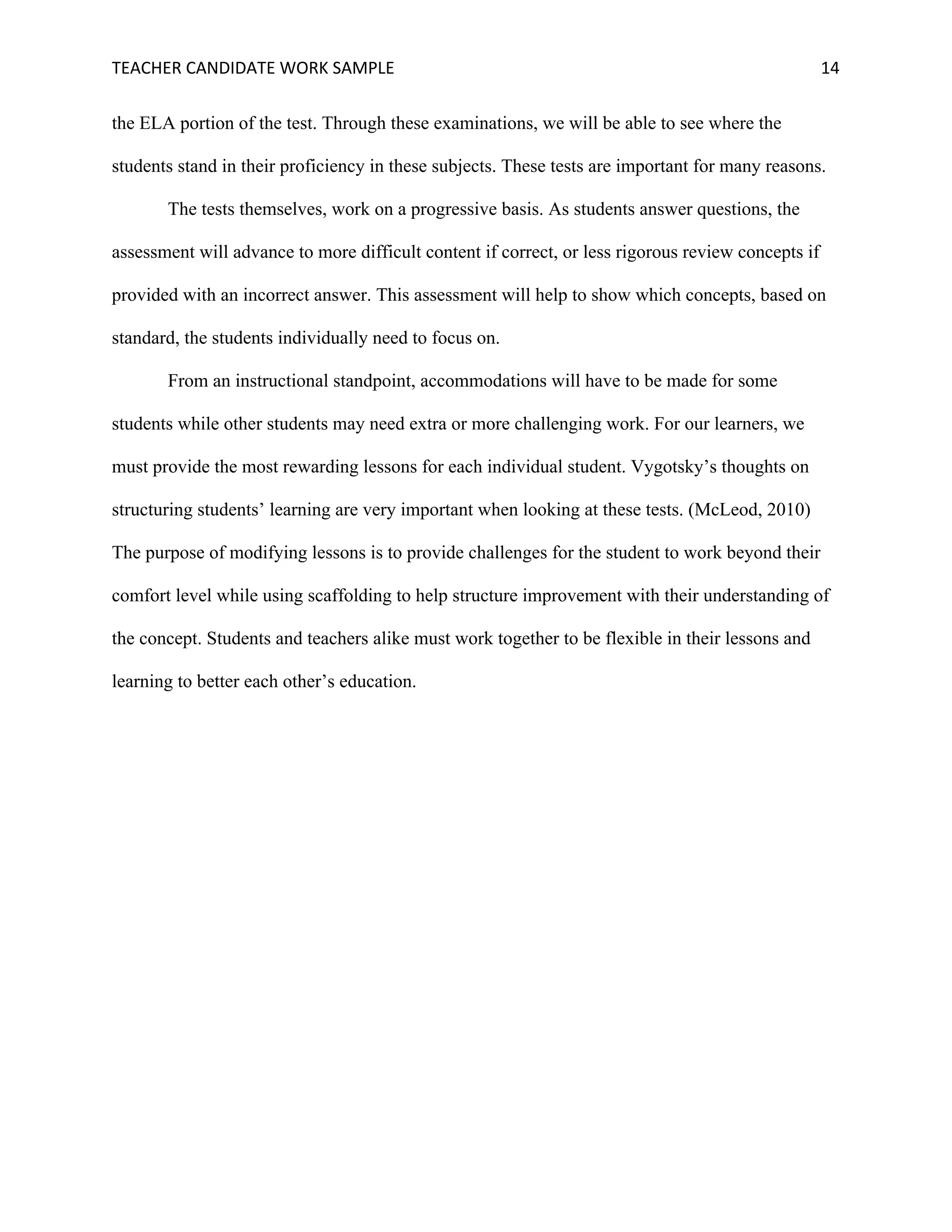TEACHER	CANDIDATE	WORK	SAMPLE		 	 	 14	
the ELA portion of the test. Through these examinations, we will be able to see where the
students stand in their proficiency in these subjects. These tests are important for many reasons.
The tests themselves, work on a progressive basis. As students answer questions, the
assessment will advance to more difficult content if correct, or less rigorous review concepts if
provided with an incorrect answer. This assessment will help to show which concepts, based on
standard, the students individually need to focus on.
From an instructional standpoint, accommodations will have to be made for some
students while other students may need extra or more challenging work. For our learners, we
must provide the most rewarding lessons for each individual student. Vygotsky’s thoughts on
structuring students’ learning are very important when looking at these tests. (McLeod, 2010)
The purpose of modifying lessons is to provide challenges for the student to work beyond their
comfort level while using scaffolding to help structure improvement with their understanding of
the concept. Students and teachers alike must work together to be flexible in their lessons and
learning to better each other’s education.
 