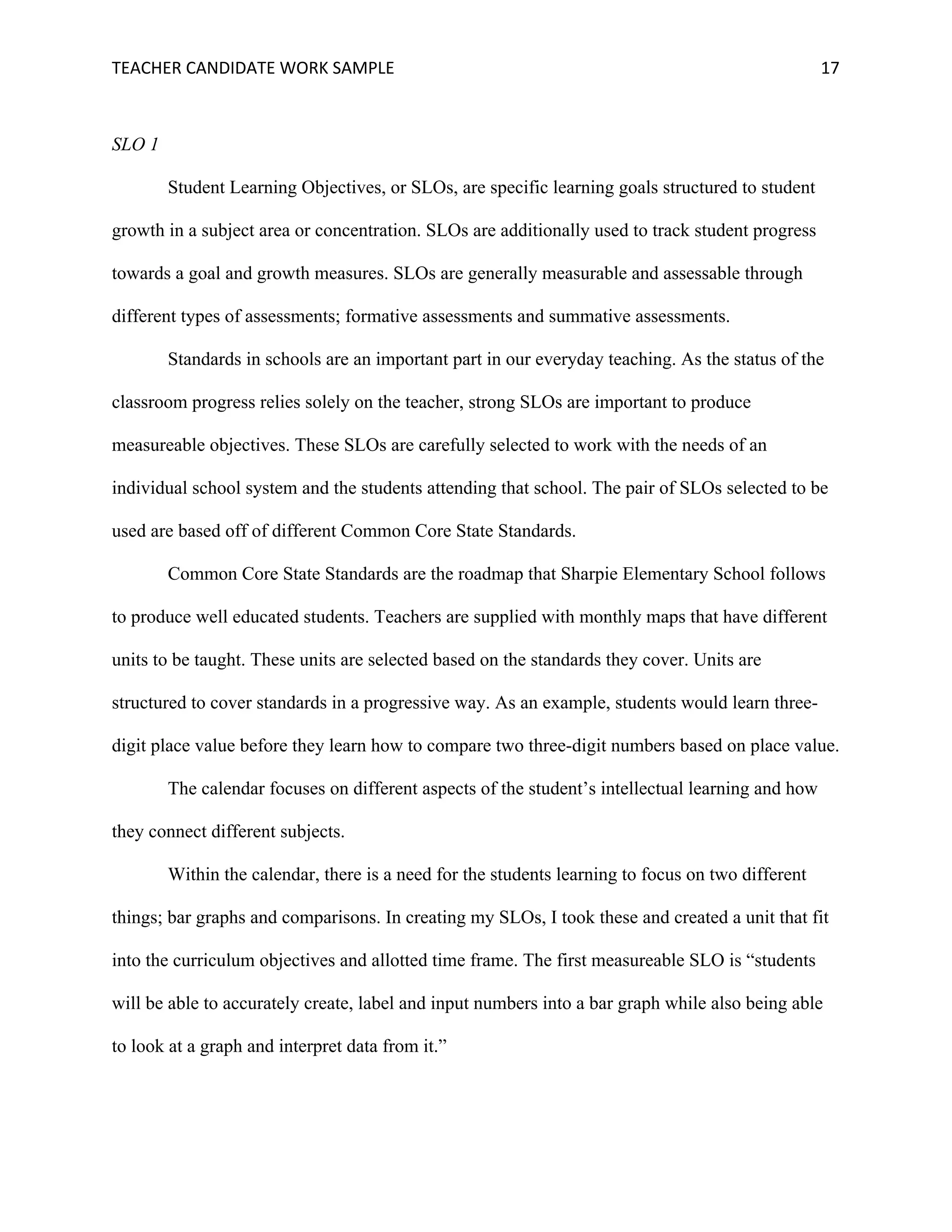 TEACHER	CANDIDATE	WORK	SAMPLE		 	 	 17	
SLO 1
Student Learning Objectives, or SLOs, are specific learning goals structured to student
growth in a subject area or concentration. SLOs are additionally used to track student progress
towards a goal and growth measures. SLOs are generally measurable and assessable through
different types of assessments; formative assessments and summative assessments.
Standards in schools are an important part in our everyday teaching. As the status of the
classroom progress relies solely on the teacher, strong SLOs are important to produce
measureable objectives. These SLOs are carefully selected to work with the needs of an
individual school system and the students attending that school. The pair of SLOs selected to be
used are based off of different Common Core State Standards.
Common Core State Standards are the roadmap that Sharpie Elementary School follows
to produce well educated students. Teachers are supplied with monthly maps that have different
units to be taught. These units are selected based on the standards they cover. Units are
structured to cover standards in a progressive way. As an example, students would learn three-
digit place value before they learn how to compare two three-digit numbers based on place value.
The calendar focuses on different aspects of the student’s intellectual learning and how
they connect different subjects.
Within the calendar, there is a need for the students learning to focus on two different
things; bar graphs and comparisons. In creating my SLOs, I took these and created a unit that fit
into the curriculum objectives and allotted time frame. The first measureable SLO is “students
will be able to accurately create, label and input numbers into a bar graph while also being able
to look at a graph and interpret data from it.”
 