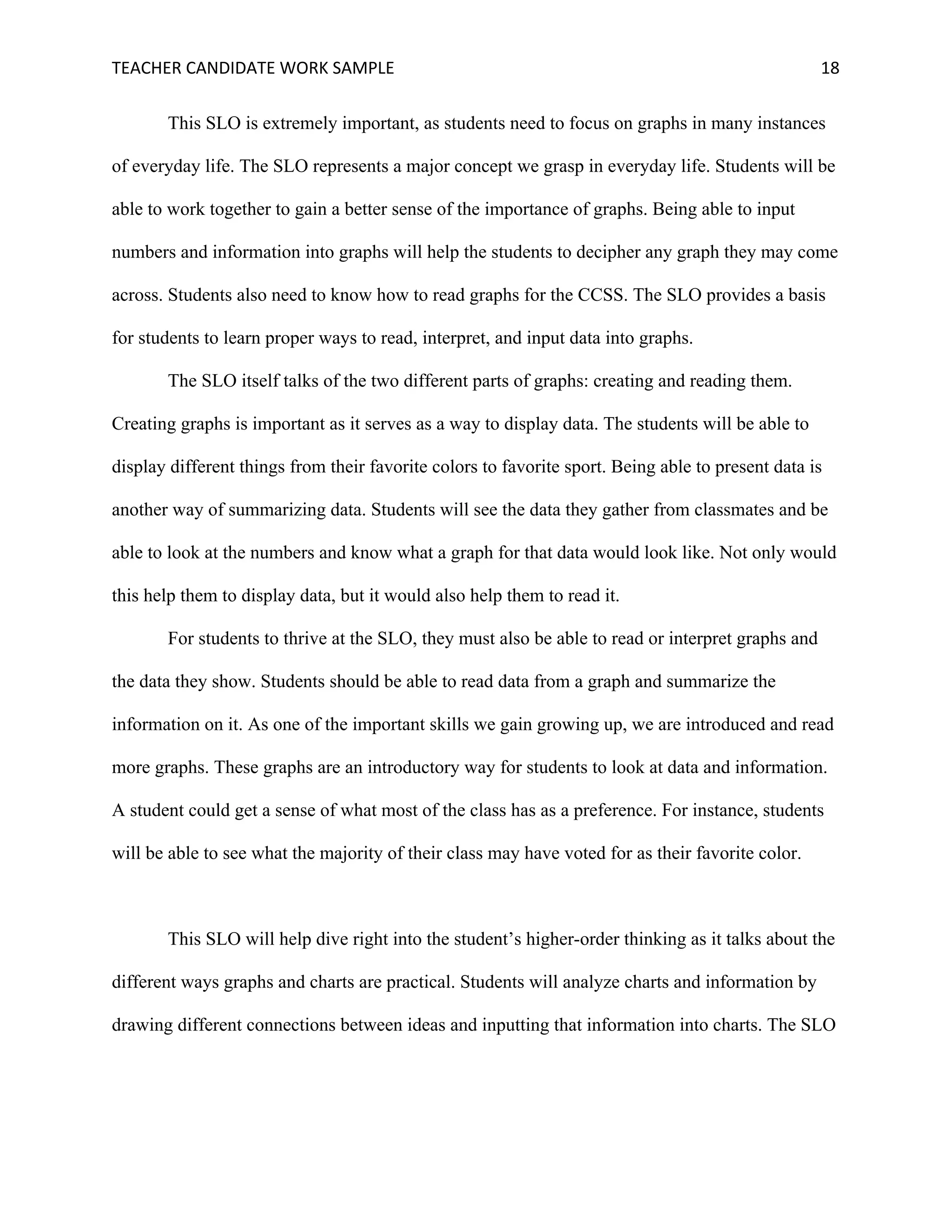 TEACHER	CANDIDATE	WORK	SAMPLE		 	 	 18	
This SLO is extremely important, as students need to focus on graphs in many instances
of everyday life. The SLO represents a major concept we grasp in everyday life. Students will be
able to work together to gain a better sense of the importance of graphs. Being able to input
numbers and information into graphs will help the students to decipher any graph they may come
across. Students also need to know how to read graphs for the CCSS. The SLO provides a basis
for students to learn proper ways to read, interpret, and input data into graphs.
The SLO itself talks of the two different parts of graphs: creating and reading them.
Creating graphs is important as it serves as a way to display data. The students will be able to
display different things from their favorite colors to favorite sport. Being able to present data is
another way of summarizing data. Students will see the data they gather from classmates and be
able to look at the numbers and know what a graph for that data would look like. Not only would
this help them to display data, but it would also help them to read it.
For students to thrive at the SLO, they must also be able to read or interpret graphs and
the data they show. Students should be able to read data from a graph and summarize the
information on it. As one of the important skills we gain growing up, we are introduced and read
more graphs. These graphs are an introductory way for students to look at data and information.
A student could get a sense of what most of the class has as a preference. For instance, students
will be able to see what the majority of their class may have voted for as their favorite color.
This SLO will help dive right into the student’s higher-order thinking as it talks about the
different ways graphs and charts are practical. Students will analyze charts and information by
drawing different connections between ideas and inputting that information into charts. The SLO
 