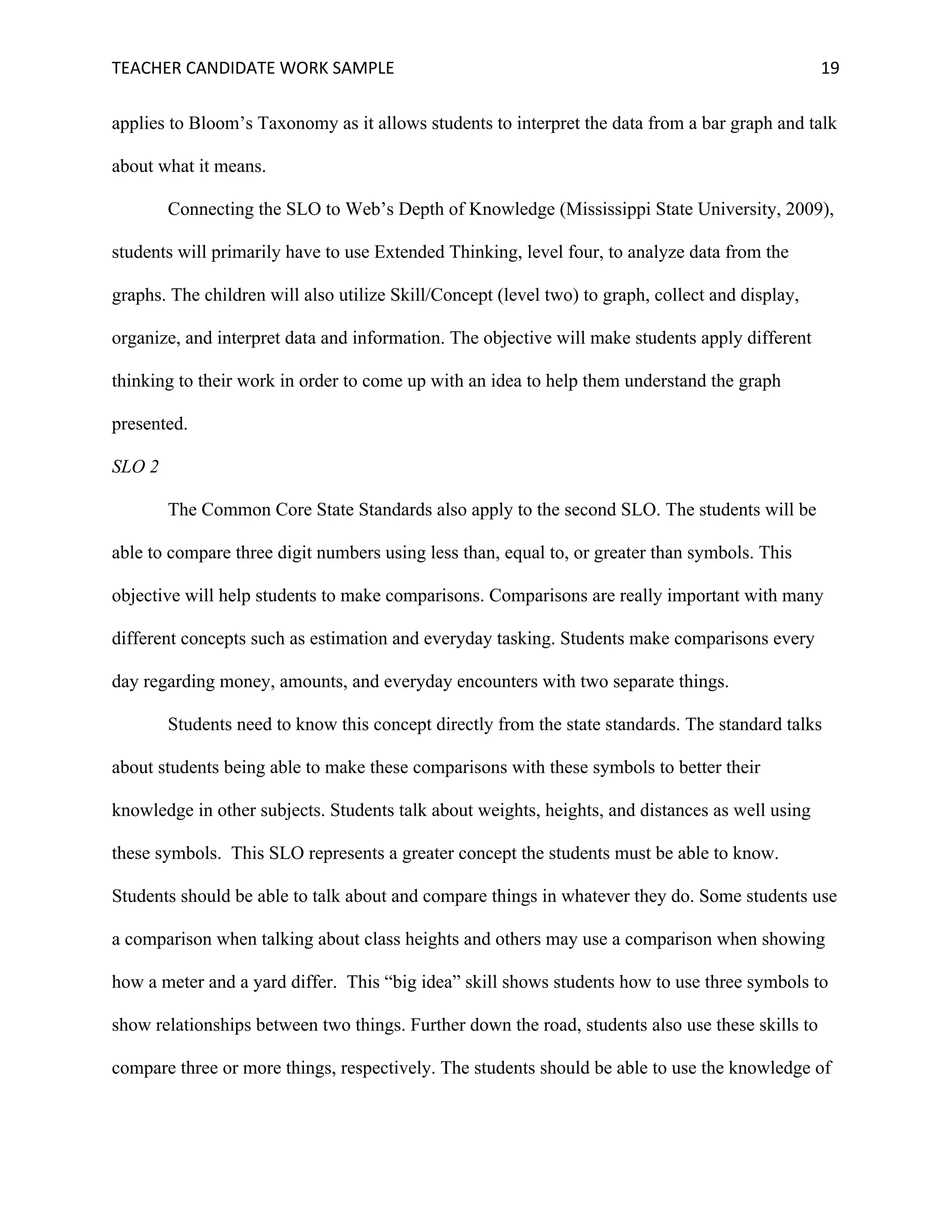 TEACHER	CANDIDATE	WORK	SAMPLE		 	 	 19	
applies to Bloom’s Taxonomy as it allows students to interpret the data from a bar graph and talk
about what it means.
Connecting the SLO to Web’s Depth of Knowledge (Mississippi State University, 2009),
students will primarily have to use Extended Thinking, level four, to analyze data from the
graphs. The children will also utilize Skill/Concept (level two) to graph, collect and display,
organize, and interpret data and information. The objective will make students apply different
thinking to their work in order to come up with an idea to help them understand the graph
presented.
SLO 2
The Common Core State Standards also apply to the second SLO. The students will be
able to compare three digit numbers using less than, equal to, or greater than symbols. This
objective will help students to make comparisons. Comparisons are really important with many
different concepts such as estimation and everyday tasking. Students make comparisons every
day regarding money, amounts, and everyday encounters with two separate things.
Students need to know this concept directly from the state standards. The standard talks
about students being able to make these comparisons with these symbols to better their
knowledge in other subjects. Students talk about weights, heights, and distances as well using
these symbols. This SLO represents a greater concept the students must be able to know.
Students should be able to talk about and compare things in whatever they do. Some students use
a comparison when talking about class heights and others may use a comparison when showing
how a meter and a yard differ. This “big idea” skill shows students how to use three symbols to
show relationships between two things. Further down the road, students also use these skills to
compare three or more things, respectively. The students should be able to use the knowledge of
 