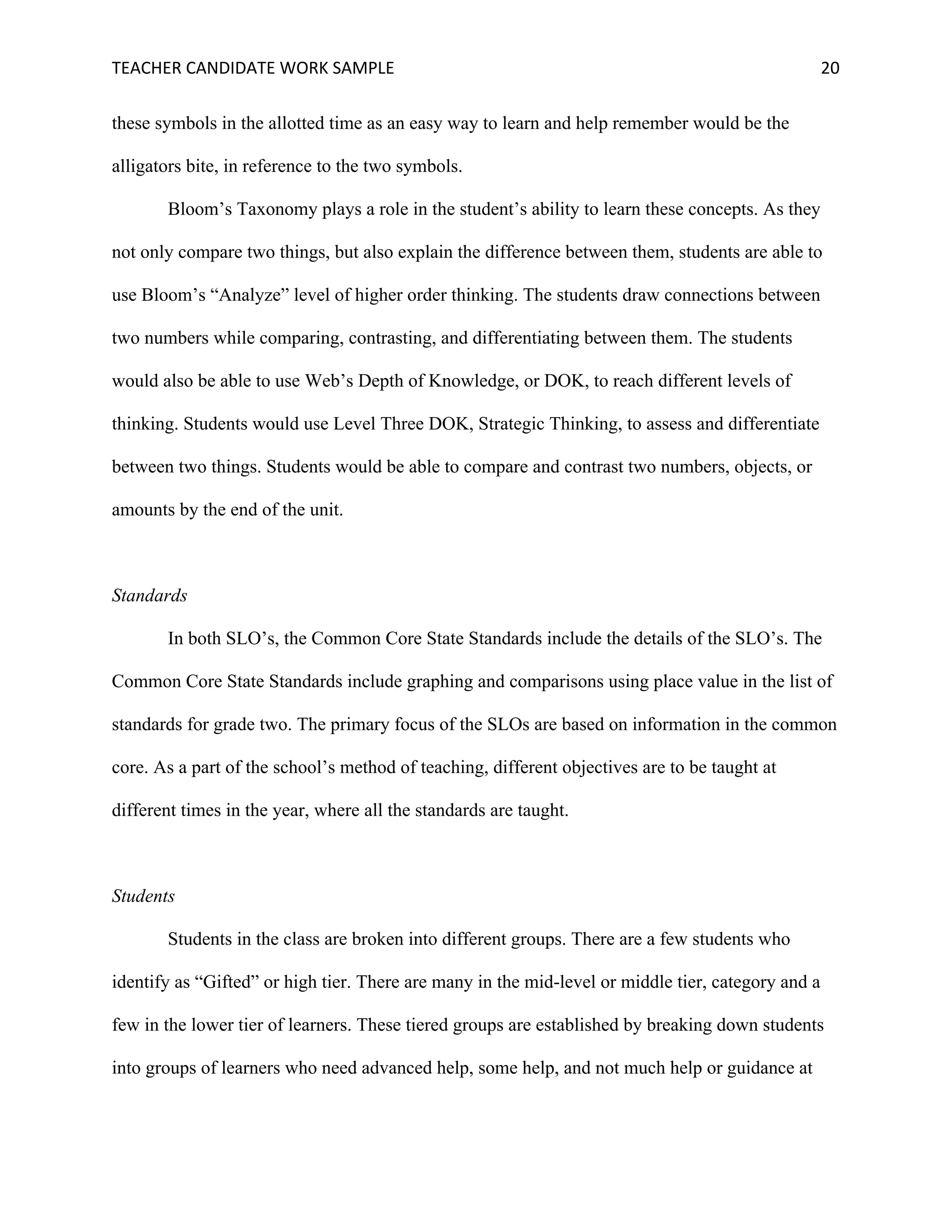 TEACHER	CANDIDATE	WORK	SAMPLE		 	 	 20	
these symbols in the allotted time as an easy way to learn and help remember would be the
alligators bite, in reference to the two symbols.
Bloom’s Taxonomy plays a role in the student’s ability to learn these concepts. As they
not only compare two things, but also explain the difference between them, students are able to
use Bloom’s “Analyze” level of higher order thinking. The students draw connections between
two numbers while comparing, contrasting, and differentiating between them. The students
would also be able to use Web’s Depth of Knowledge, or DOK, to reach different levels of
thinking. Students would use Level Three DOK, Strategic Thinking, to assess and differentiate
between two things. Students would be able to compare and contrast two numbers, objects, or
amounts by the end of the unit.
Standards
In both SLO’s, the Common Core State Standards include the details of the SLO’s. The
Common Core State Standards include graphing and comparisons using place value in the list of
standards for grade two. The primary focus of the SLOs are based on information in the common
core. As a part of the school’s method of teaching, different objectives are to be taught at
different times in the year, where all the standards are taught.
Students
Students in the class are broken into different groups. There are a few students who
identify as “Gifted” or high tier. There are many in the mid-level or middle tier, category and a
few in the lower tier of learners. These tiered groups are established by breaking down students
into groups of learners who need advanced help, some help, and not much help or guidance at
 
