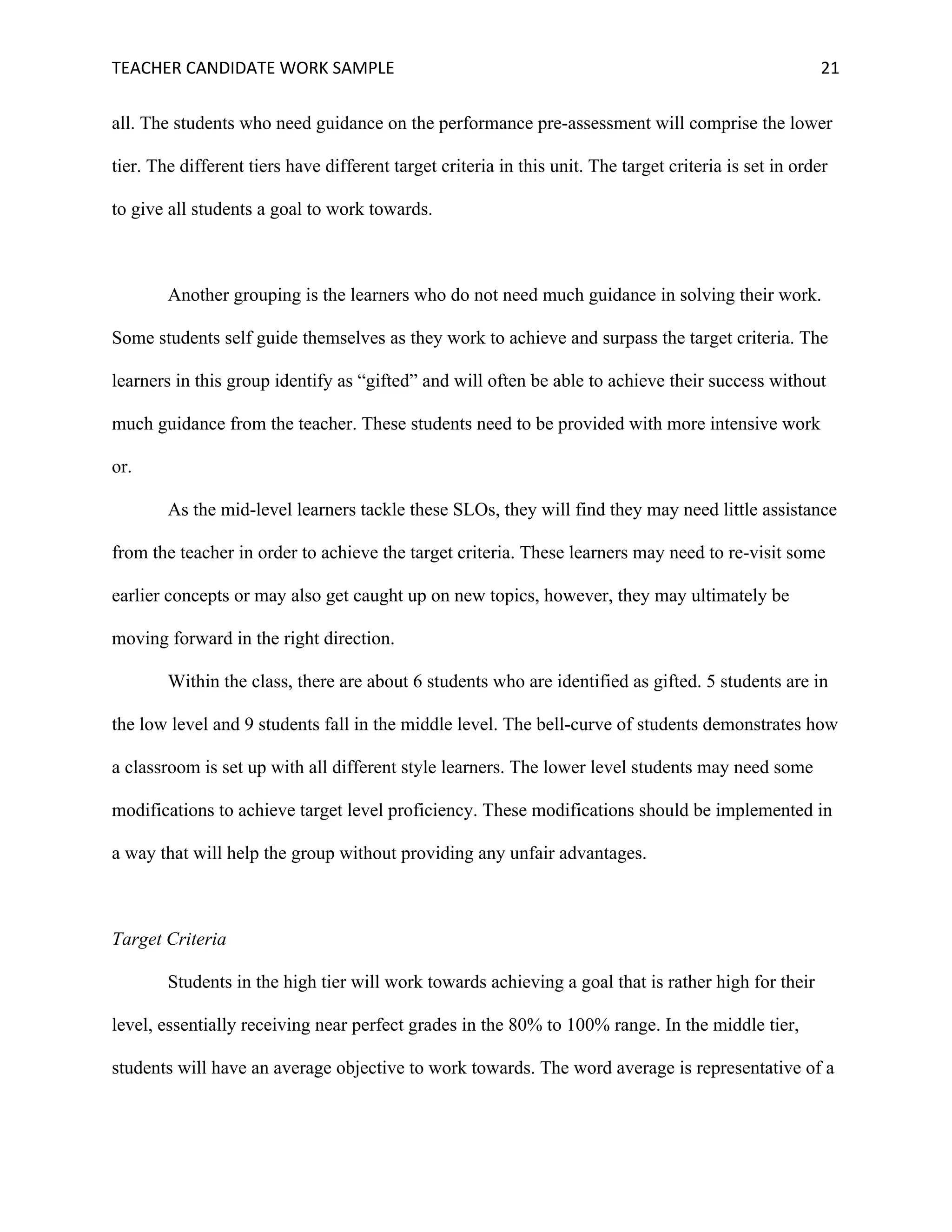 TEACHER	CANDIDATE	WORK	SAMPLE		 	 	 21	
all. The students who need guidance on the performance pre-assessment will comprise the lower
tier. The different tiers have different target criteria in this unit. The target criteria is set in order
to give all students a goal to work towards.
Another grouping is the learners who do not need much guidance in solving their work.
Some students self guide themselves as they work to achieve and surpass the target criteria. The
learners in this group identify as “gifted” and will often be able to achieve their success without
much guidance from the teacher. These students need to be provided with more intensive work
or.
As the mid-level learners tackle these SLOs, they will find they may need little assistance
from the teacher in order to achieve the target criteria. These learners may need to re-visit some
earlier concepts or may also get caught up on new topics, however, they may ultimately be
moving forward in the right direction.
Within the class, there are about 6 students who are identified as gifted. 5 students are in
the low level and 9 students fall in the middle level. The bell-curve of students demonstrates how
a classroom is set up with all different style learners. The lower level students may need some
modifications to achieve target level proficiency. These modifications should be implemented in
a way that will help the group without providing any unfair advantages.
Target Criteria
Students in the high tier will work towards achieving a goal that is rather high for their
level, essentially receiving near perfect grades in the 80% to 100% range. In the middle tier,
students will have an average objective to work towards. The word average is representative of a
 