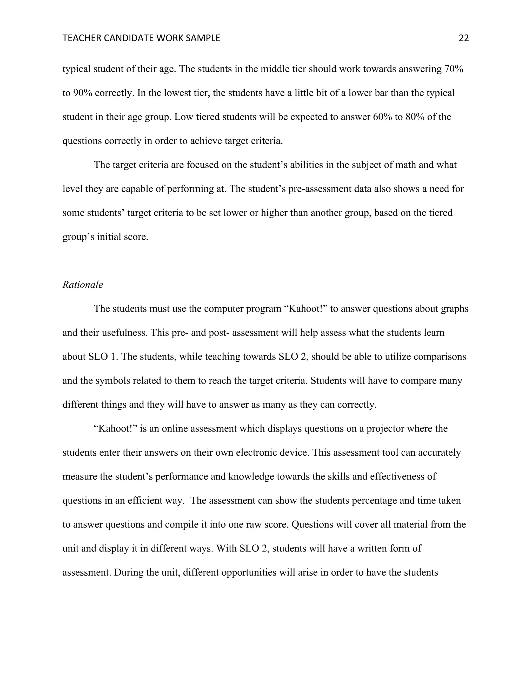 TEACHER	CANDIDATE	WORK	SAMPLE		 	 	 22	
typical student of their age. The students in the middle tier should work towards answering 70%
to 90% correctly. In the lowest tier, the students have a little bit of a lower bar than the typical
student in their age group. Low tiered students will be expected to answer 60% to 80% of the
questions correctly in order to achieve target criteria.
The target criteria are focused on the student’s abilities in the subject of math and what
level they are capable of performing at. The student’s pre-assessment data also shows a need for
some students’ target criteria to be set lower or higher than another group, based on the tiered
group’s initial score.
Rationale
The students must use the computer program “Kahoot!” to answer questions about graphs
and their usefulness. This pre- and post- assessment will help assess what the students learn
about SLO 1. The students, while teaching towards SLO 2, should be able to utilize comparisons
and the symbols related to them to reach the target criteria. Students will have to compare many
different things and they will have to answer as many as they can correctly.
“Kahoot!” is an online assessment which displays questions on a projector where the
students enter their answers on their own electronic device. This assessment tool can accurately
measure the student’s performance and knowledge towards the skills and effectiveness of
questions in an efficient way. The assessment can show the students percentage and time taken
to answer questions and compile it into one raw score. Questions will cover all material from the
unit and display it in different ways. With SLO 2, students will have a written form of
assessment. During the unit, different opportunities will arise in order to have the students
 