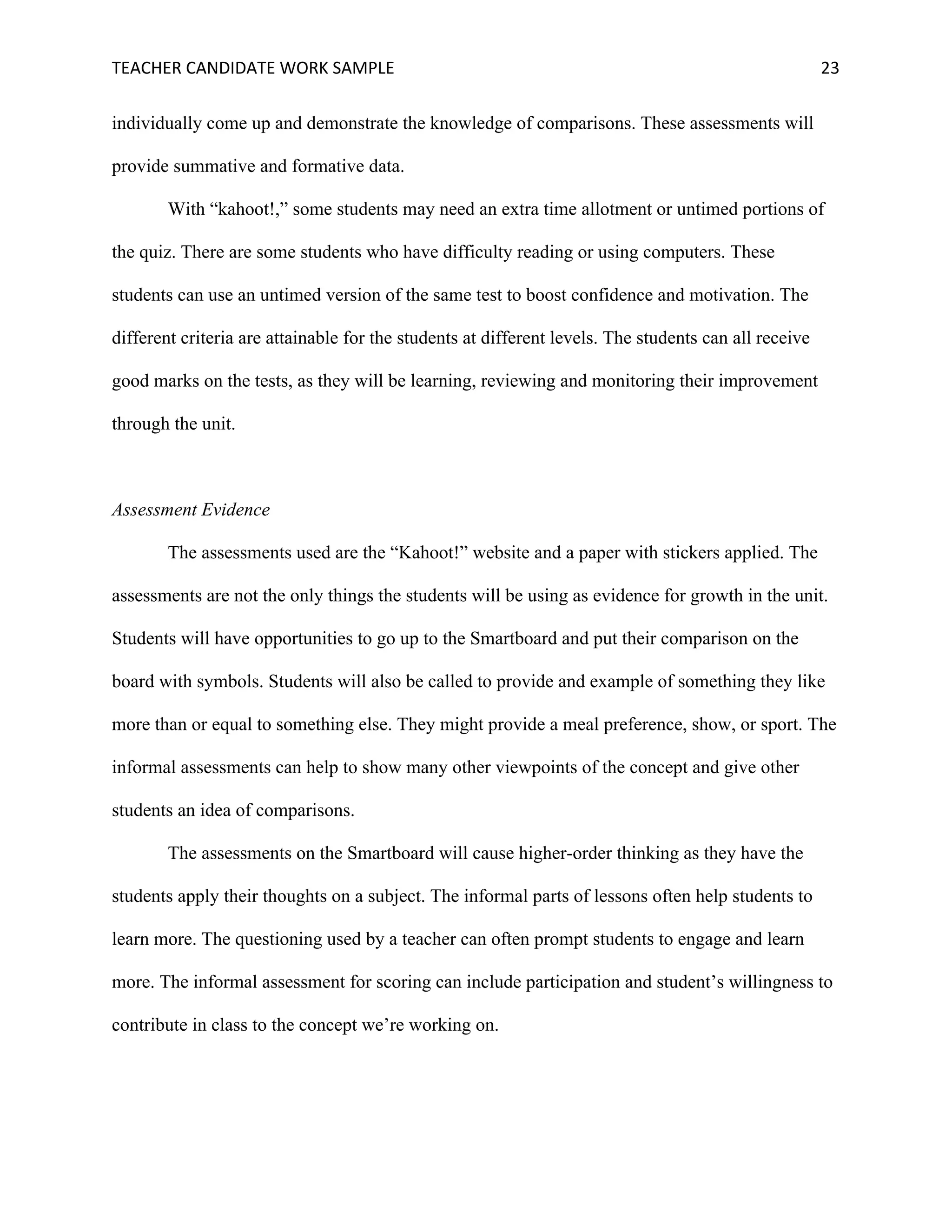 TEACHER	CANDIDATE	WORK	SAMPLE		 	 	 23	
individually come up and demonstrate the knowledge of comparisons. These assessments will
provide summative and formative data.
With “kahoot!,” some students may need an extra time allotment or untimed portions of
the quiz. There are some students who have difficulty reading or using computers. These
students can use an untimed version of the same test to boost confidence and motivation. The
different criteria are attainable for the students at different levels. The students can all receive
good marks on the tests, as they will be learning, reviewing and monitoring their improvement
through the unit.
Assessment Evidence
The assessments used are the “Kahoot!” website and a paper with stickers applied. The
assessments are not the only things the students will be using as evidence for growth in the unit.
Students will have opportunities to go up to the Smartboard and put their comparison on the
board with symbols. Students will also be called to provide and example of something they like
more than or equal to something else. They might provide a meal preference, show, or sport. The
informal assessments can help to show many other viewpoints of the concept and give other
students an idea of comparisons.
The assessments on the Smartboard will cause higher-order thinking as they have the
students apply their thoughts on a subject. The informal parts of lessons often help students to
learn more. The questioning used by a teacher can often prompt students to engage and learn
more. The informal assessment for scoring can include participation and student’s willingness to
contribute in class to the concept we’re working on.
 