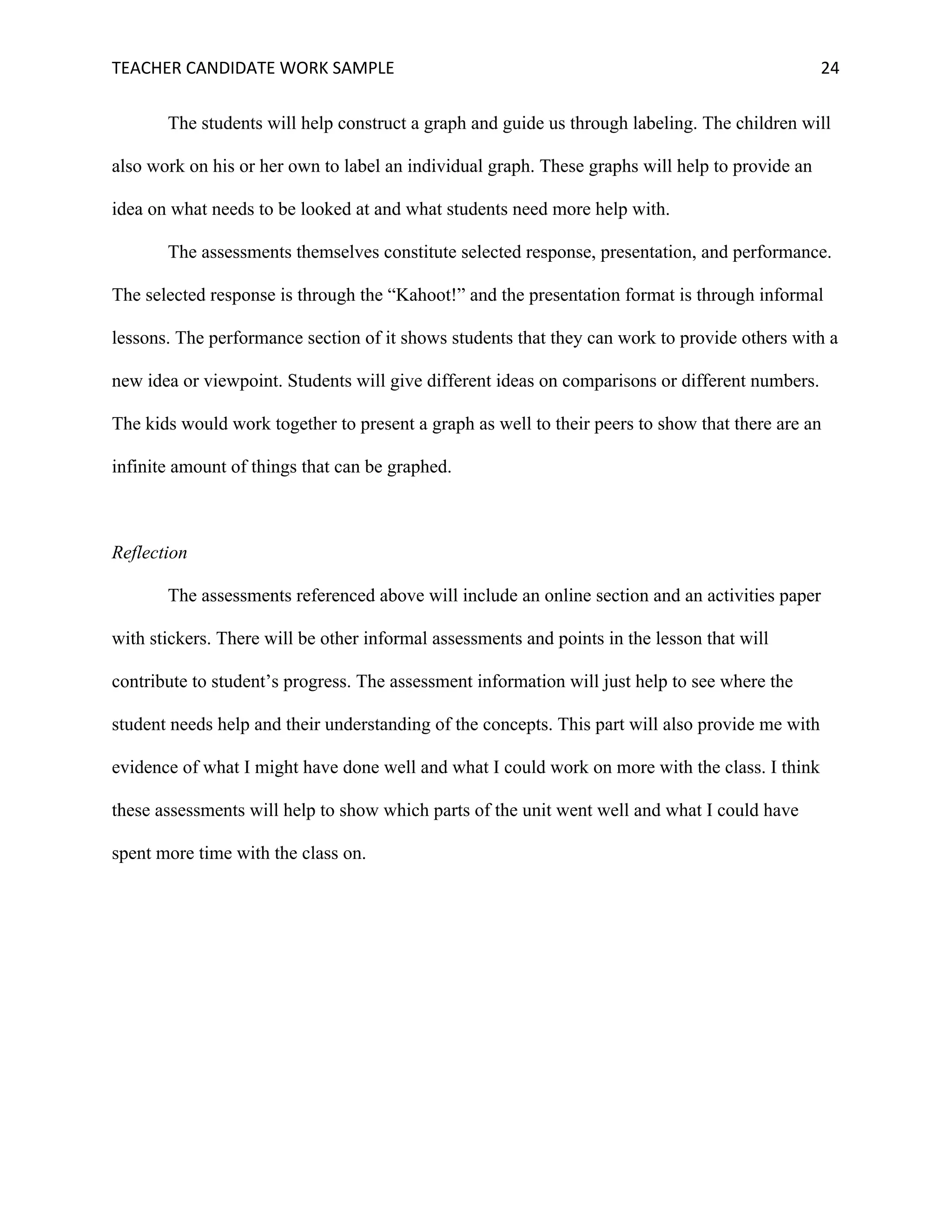 TEACHER	CANDIDATE	WORK	SAMPLE		 	 	 24	
The students will help construct a graph and guide us through labeling. The children will
also work on his or her own to label an individual graph. These graphs will help to provide an
idea on what needs to be looked at and what students need more help with.
The assessments themselves constitute selected response, presentation, and performance.
The selected response is through the “Kahoot!” and the presentation format is through informal
lessons. The performance section of it shows students that they can work to provide others with a
new idea or viewpoint. Students will give different ideas on comparisons or different numbers.
The kids would work together to present a graph as well to their peers to show that there are an
infinite amount of things that can be graphed.
Reflection
The assessments referenced above will include an online section and an activities paper
with stickers. There will be other informal assessments and points in the lesson that will
contribute to student’s progress. The assessment information will just help to see where the
student needs help and their understanding of the concepts. This part will also provide me with
evidence of what I might have done well and what I could work on more with the class. I think
these assessments will help to show which parts of the unit went well and what I could have
spent more time with the class on.
 