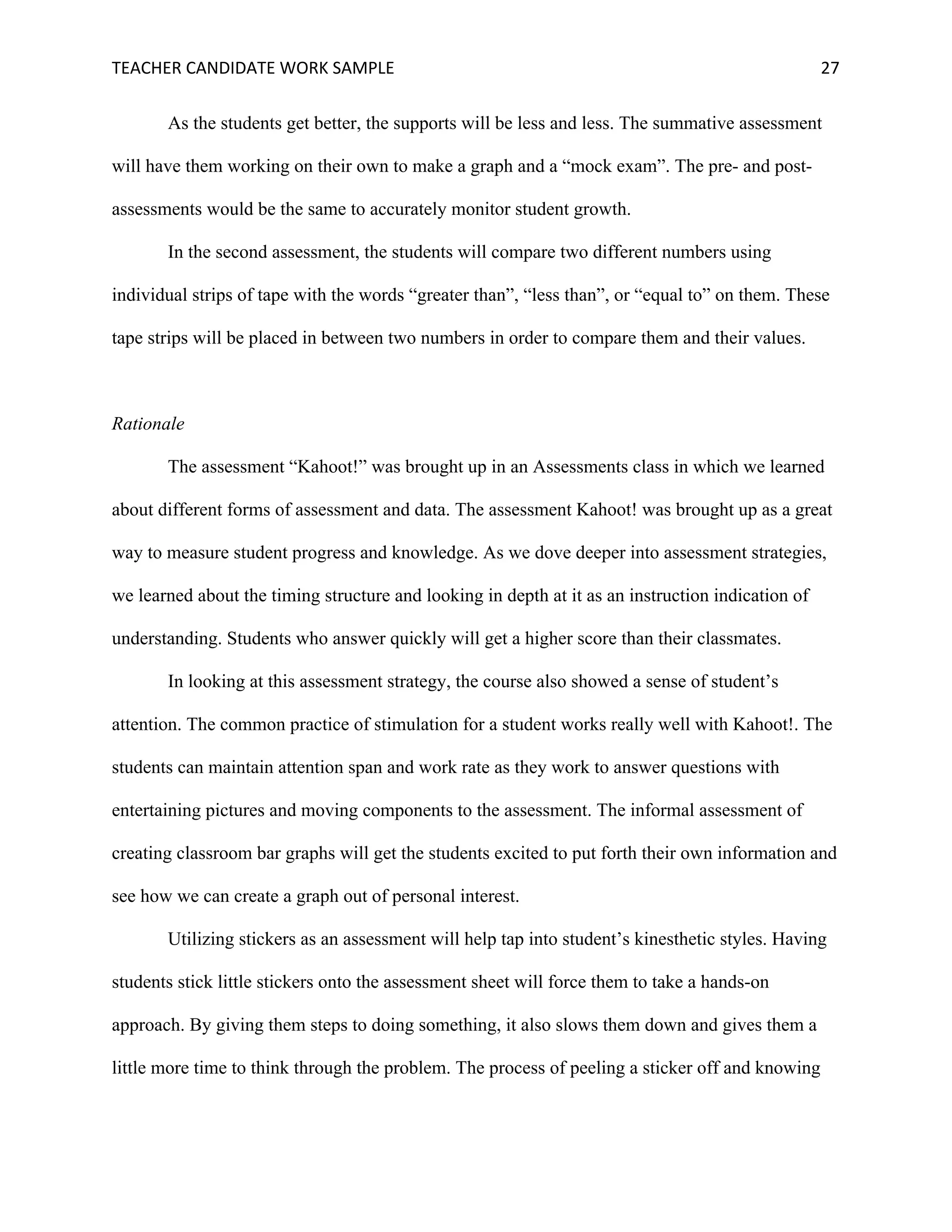 TEACHER	CANDIDATE	WORK	SAMPLE		 	 	 27	
As the students get better, the supports will be less and less. The summative assessment
will have them working on their own to make a graph and a “mock exam”. The pre- and post-
assessments would be the same to accurately monitor student growth.
In the second assessment, the students will compare two different numbers using
individual strips of tape with the words “greater than”, “less than”, or “equal to” on them. These
tape strips will be placed in between two numbers in order to compare them and their values.
Rationale
The assessment “Kahoot!” was brought up in an Assessments class in which we learned
about different forms of assessment and data. The assessment Kahoot! was brought up as a great
way to measure student progress and knowledge. As we dove deeper into assessment strategies,
we learned about the timing structure and looking in depth at it as an instruction indication of
understanding. Students who answer quickly will get a higher score than their classmates.
In looking at this assessment strategy, the course also showed a sense of student’s
attention. The common practice of stimulation for a student works really well with Kahoot!. The
students can maintain attention span and work rate as they work to answer questions with
entertaining pictures and moving components to the assessment. The informal assessment of
creating classroom bar graphs will get the students excited to put forth their own information and
see how we can create a graph out of personal interest.
Utilizing stickers as an assessment will help tap into student’s kinesthetic styles. Having
students stick little stickers onto the assessment sheet will force them to take a hands-on
approach. By giving them steps to doing something, it also slows them down and gives them a
little more time to think through the problem. The process of peeling a sticker off and knowing
 