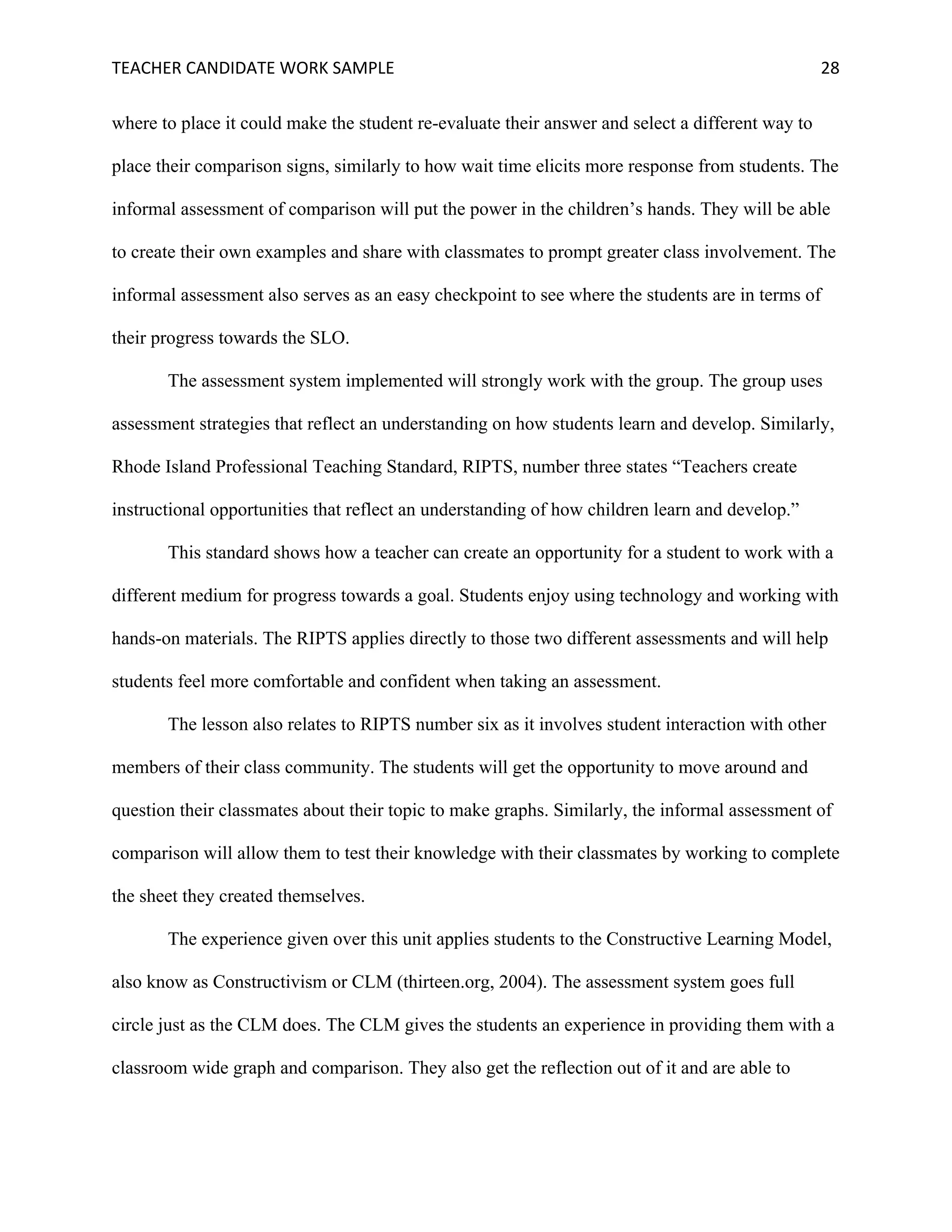 TEACHER	CANDIDATE	WORK	SAMPLE		 	 	 28	
where to place it could make the student re-evaluate their answer and select a different way to
place their comparison signs, similarly to how wait time elicits more response from students. The
informal assessment of comparison will put the power in the children’s hands. They will be able
to create their own examples and share with classmates to prompt greater class involvement. The
informal assessment also serves as an easy checkpoint to see where the students are in terms of
their progress towards the SLO.
The assessment system implemented will strongly work with the group. The group uses
assessment strategies that reflect an understanding on how students learn and develop. Similarly,
Rhode Island Professional Teaching Standard, RIPTS, number three states “Teachers create
instructional opportunities that reflect an understanding of how children learn and develop.”
This standard shows how a teacher can create an opportunity for a student to work with a
different medium for progress towards a goal. Students enjoy using technology and working with
hands-on materials. The RIPTS applies directly to those two different assessments and will help
students feel more comfortable and confident when taking an assessment.
The lesson also relates to RIPTS number six as it involves student interaction with other
members of their class community. The students will get the opportunity to move around and
question their classmates about their topic to make graphs. Similarly, the informal assessment of
comparison will allow them to test their knowledge with their classmates by working to complete
the sheet they created themselves.
The experience given over this unit applies students to the Constructive Learning Model,
also know as Constructivism or CLM (thirteen.org, 2004). The assessment system goes full
circle just as the CLM does. The CLM gives the students an experience in providing them with a
classroom wide graph and comparison. They also get the reflection out of it and are able to
 