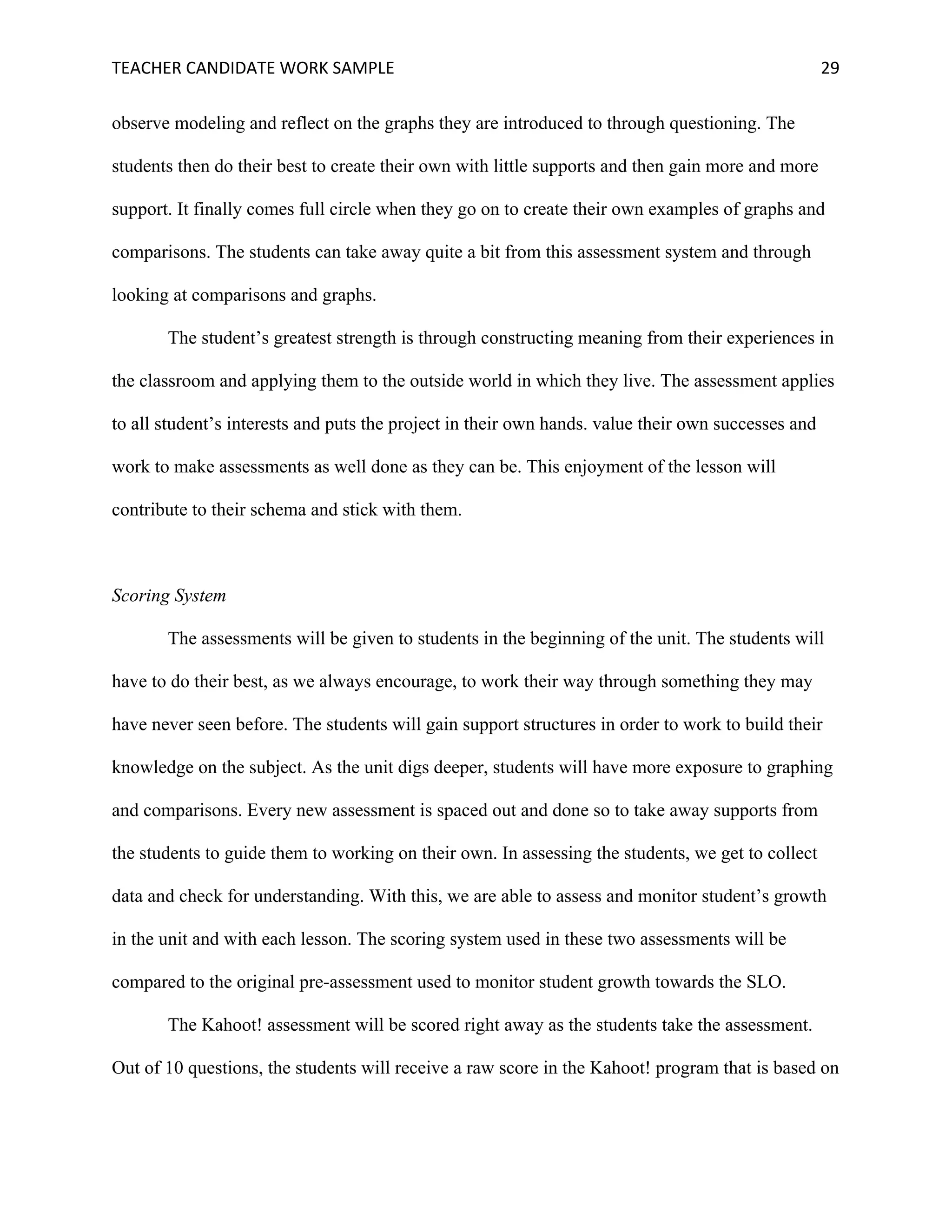 TEACHER	CANDIDATE	WORK	SAMPLE		 	 	 29	
observe modeling and reflect on the graphs they are introduced to through questioning. The
students then do their best to create their own with little supports and then gain more and more
support. It finally comes full circle when they go on to create their own examples of graphs and
comparisons. The students can take away quite a bit from this assessment system and through
looking at comparisons and graphs.
The student’s greatest strength is through constructing meaning from their experiences in
the classroom and applying them to the outside world in which they live. The assessment applies
to all student’s interests and puts the project in their own hands. value their own successes and
work to make assessments as well done as they can be. This enjoyment of the lesson will
contribute to their schema and stick with them.
Scoring System
The assessments will be given to students in the beginning of the unit. The students will
have to do their best, as we always encourage, to work their way through something they may
have never seen before. The students will gain support structures in order to work to build their
knowledge on the subject. As the unit digs deeper, students will have more exposure to graphing
and comparisons. Every new assessment is spaced out and done so to take away supports from
the students to guide them to working on their own. In assessing the students, we get to collect
data and check for understanding. With this, we are able to assess and monitor student’s growth
in the unit and with each lesson. The scoring system used in these two assessments will be
compared to the original pre-assessment used to monitor student growth towards the SLO.
The Kahoot! assessment will be scored right away as the students take the assessment.
Out of 10 questions, the students will receive a raw score in the Kahoot! program that is based on
 
