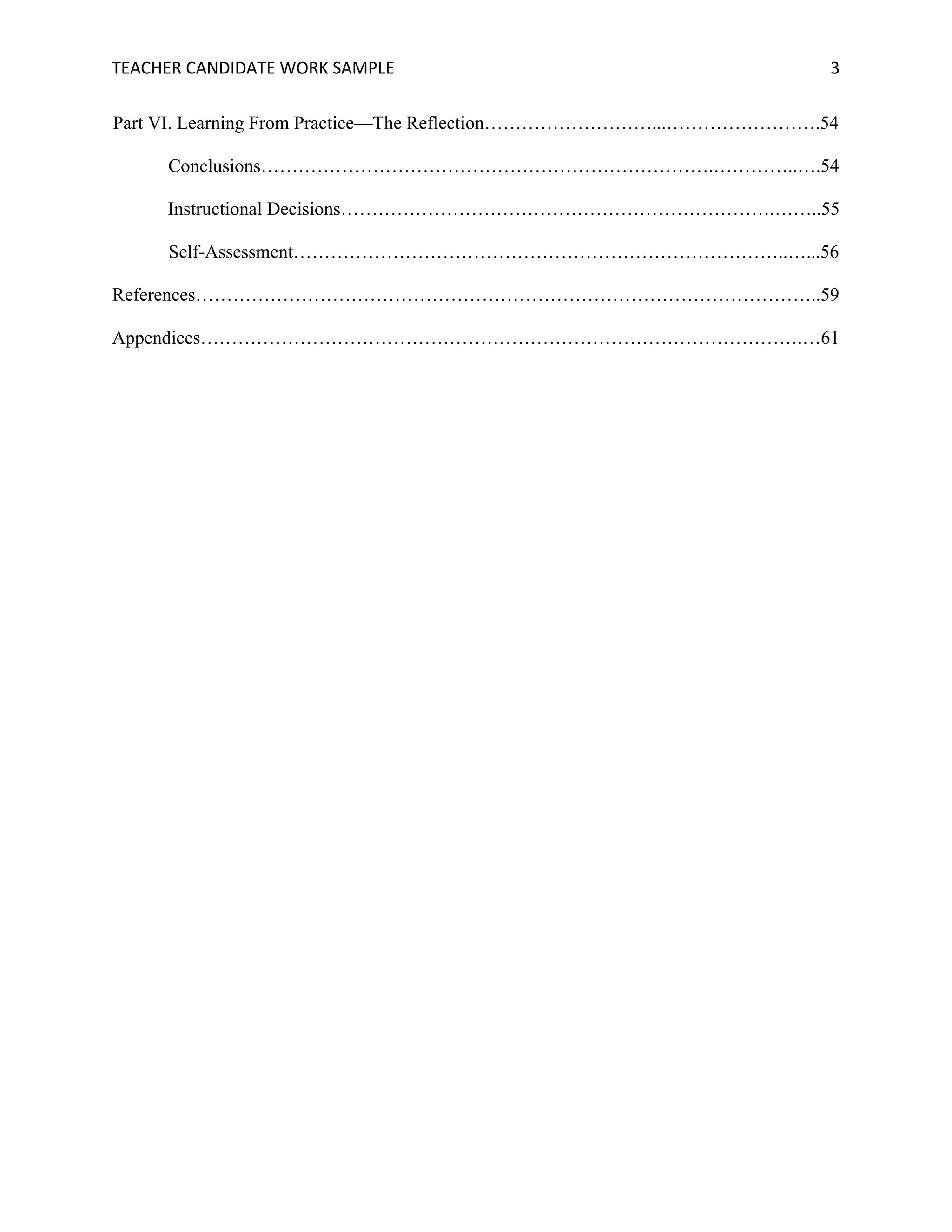 TEACHER	CANDIDATE	WORK	SAMPLE		 	 	 3	
Part VI. Learning From Practice—The Reflection………………………...…………………….54
Conclusions……………………………………………………………….…………..….54
Instructional Decisions…………………………………………………………….……..55
Self-Assessment……………………………………………………………………..…...56
References………………………………………………………………………………………..59
Appendices…………………………………………………………………………………….…61
 