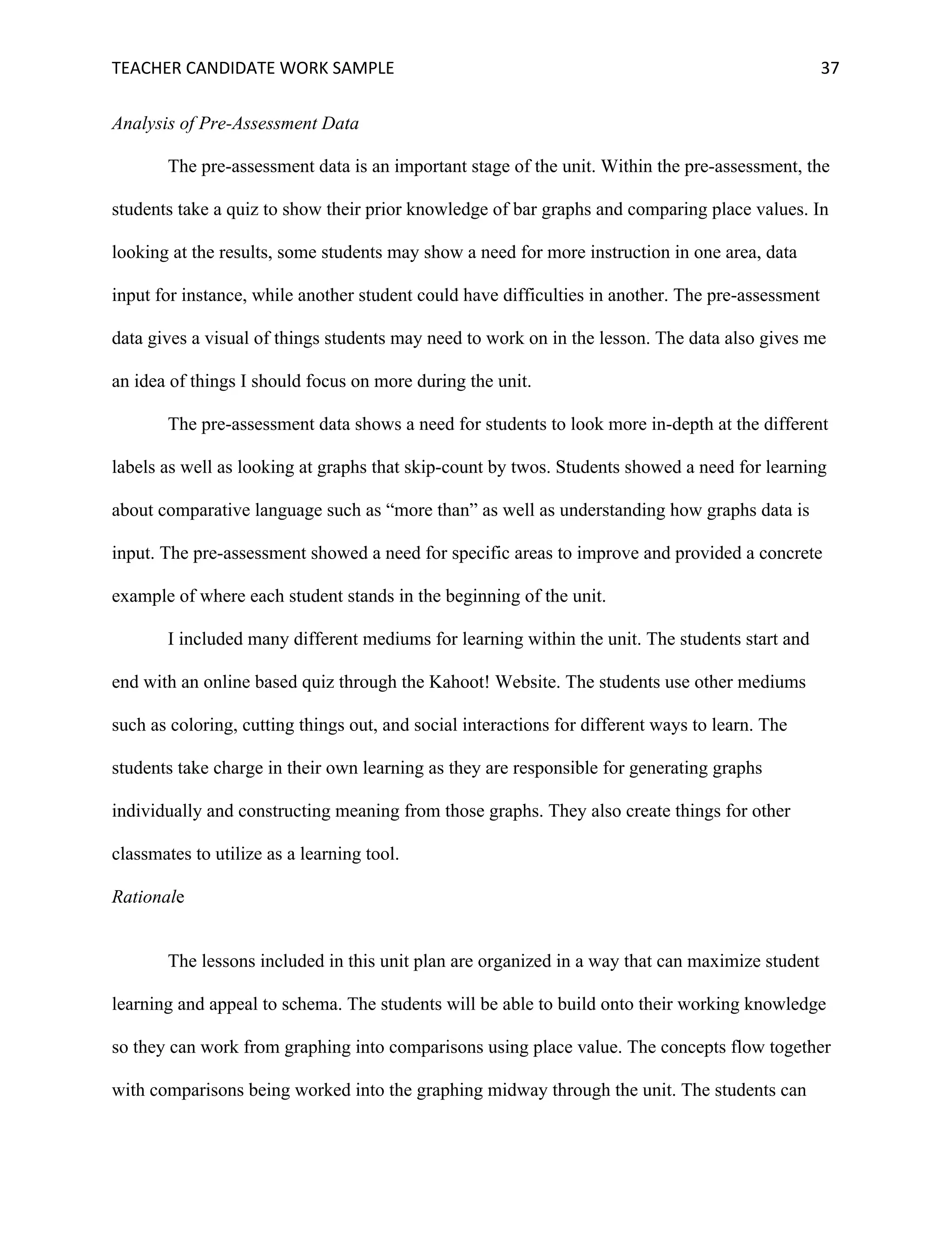 TEACHER	CANDIDATE	WORK	SAMPLE		 	 	 37	
Analysis of Pre-Assessment Data
The pre-assessment data is an important stage of the unit. Within the pre-assessment, the
students take a quiz to show their prior knowledge of bar graphs and comparing place values. In
looking at the results, some students may show a need for more instruction in one area, data
input for instance, while another student could have difficulties in another. The pre-assessment
data gives a visual of things students may need to work on in the lesson. The data also gives me
an idea of things I should focus on more during the unit.
The pre-assessment data shows a need for students to look more in-depth at the different
labels as well as looking at graphs that skip-count by twos. Students showed a need for learning
about comparative language such as “more than” as well as understanding how graphs data is
input. The pre-assessment showed a need for specific areas to improve and provided a concrete
example of where each student stands in the beginning of the unit.
I included many different mediums for learning within the unit. The students start and
end with an online based quiz through the Kahoot! Website. The students use other mediums
such as coloring, cutting things out, and social interactions for different ways to learn. The
students take charge in their own learning as they are responsible for generating graphs
individually and constructing meaning from those graphs. They also create things for other
classmates to utilize as a learning tool.
Rationale
The lessons included in this unit plan are organized in a way that can maximize student
learning and appeal to schema. The students will be able to build onto their working knowledge
so they can work from graphing into comparisons using place value. The concepts flow together
with comparisons being worked into the graphing midway through the unit. The students can
 