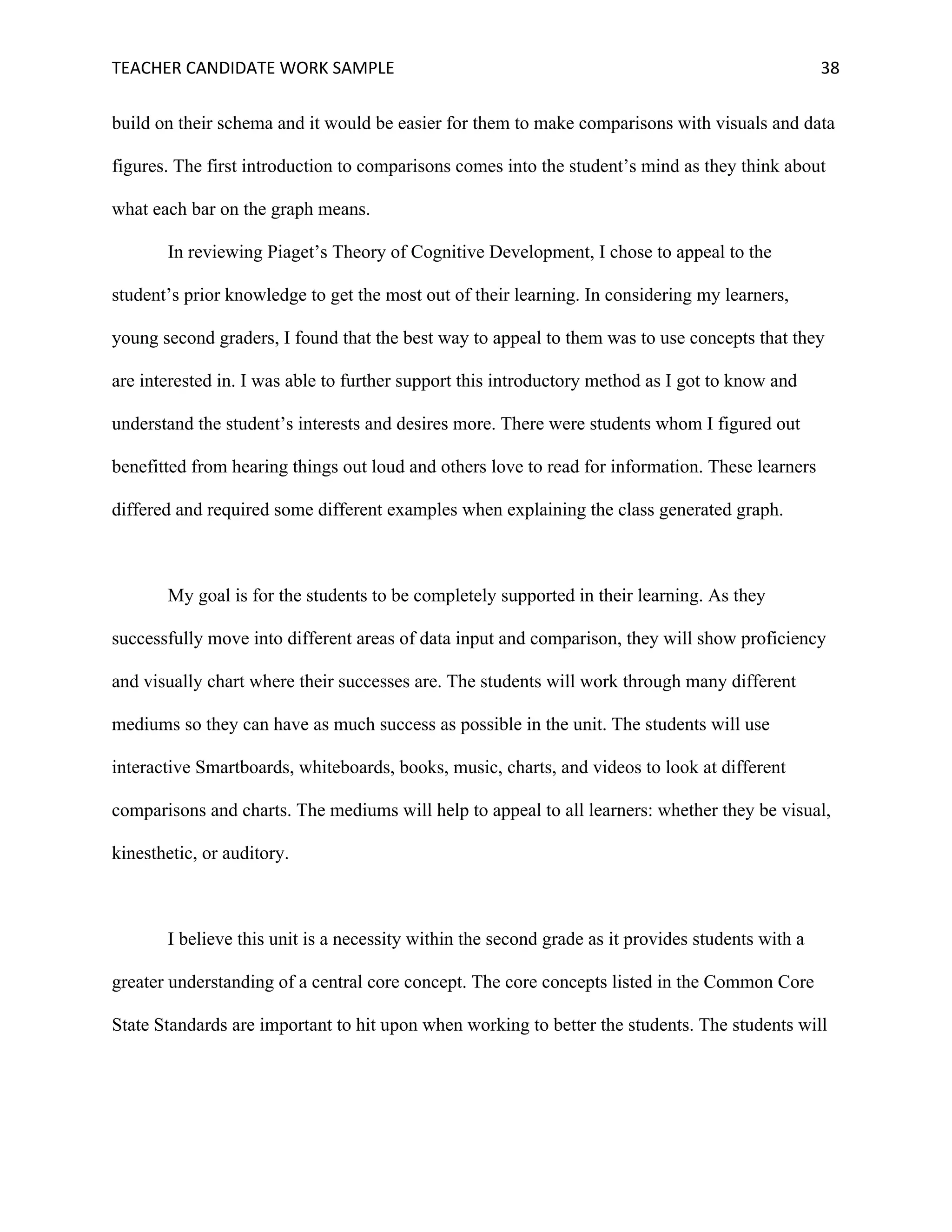 TEACHER	CANDIDATE	WORK	SAMPLE		 	 	 38	
build on their schema and it would be easier for them to make comparisons with visuals and data
figures. The first introduction to comparisons comes into the student’s mind as they think about
what each bar on the graph means.
In reviewing Piaget’s Theory of Cognitive Development, I chose to appeal to the
student’s prior knowledge to get the most out of their learning. In considering my learners,
young second graders, I found that the best way to appeal to them was to use concepts that they
are interested in. I was able to further support this introductory method as I got to know and
understand the student’s interests and desires more. There were students whom I figured out
benefitted from hearing things out loud and others love to read for information. These learners
differed and required some different examples when explaining the class generated graph.
My goal is for the students to be completely supported in their learning. As they
successfully move into different areas of data input and comparison, they will show proficiency
and visually chart where their successes are. The students will work through many different
mediums so they can have as much success as possible in the unit. The students will use
interactive Smartboards, whiteboards, books, music, charts, and videos to look at different
comparisons and charts. The mediums will help to appeal to all learners: whether they be visual,
kinesthetic, or auditory.
I believe this unit is a necessity within the second grade as it provides students with a
greater understanding of a central core concept. The core concepts listed in the Common Core
State Standards are important to hit upon when working to better the students. The students will
 