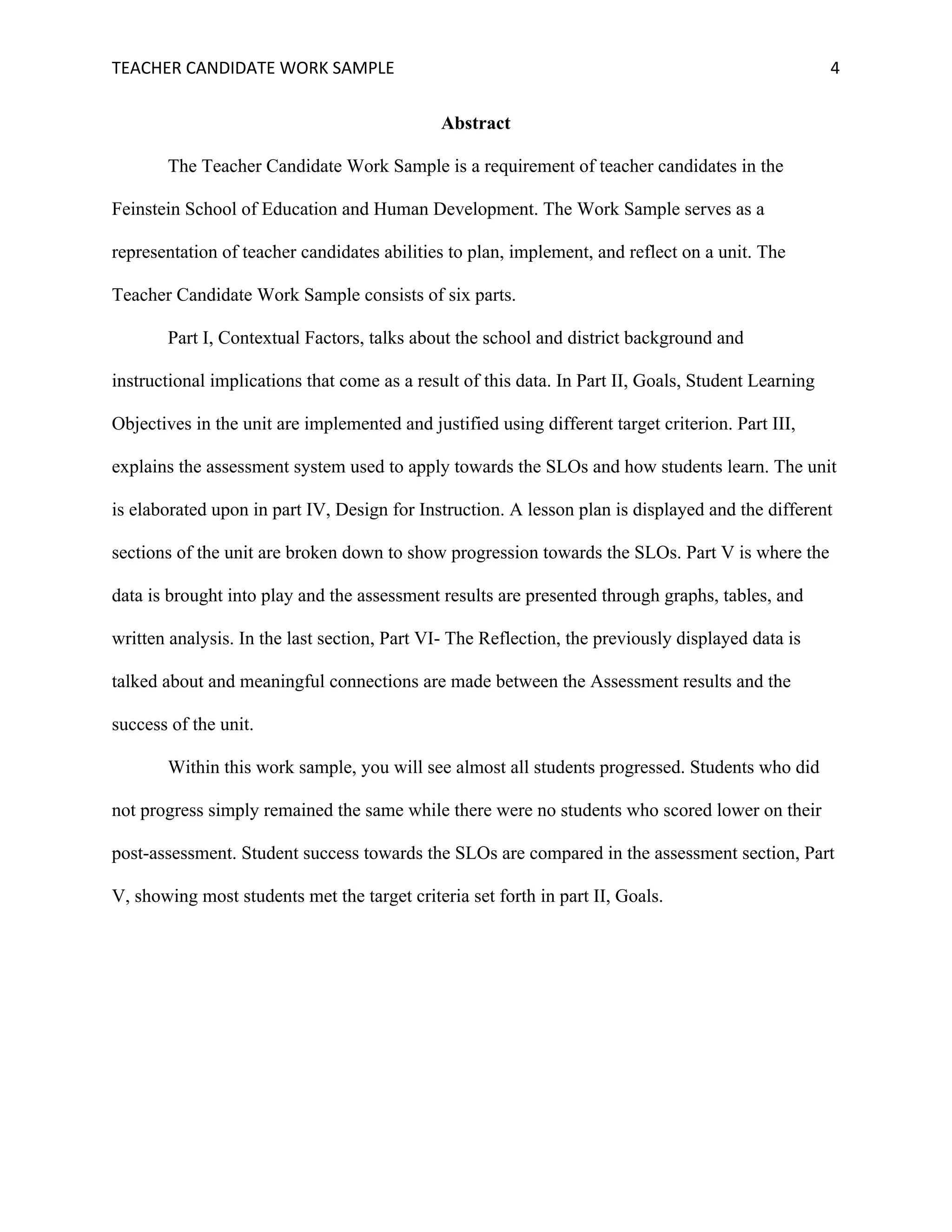 TEACHER	CANDIDATE	WORK	SAMPLE		 	 	 4	
Abstract
The Teacher Candidate Work Sample is a requirement of teacher candidates in the
Feinstein School of Education and Human Development. The Work Sample serves as a
representation of teacher candidates abilities to plan, implement, and reflect on a unit. The
Teacher Candidate Work Sample consists of six parts.
Part I, Contextual Factors, talks about the school and district background and
instructional implications that come as a result of this data. In Part II, Goals, Student Learning
Objectives in the unit are implemented and justified using different target criterion. Part III,
explains the assessment system used to apply towards the SLOs and how students learn. The unit
is elaborated upon in part IV, Design for Instruction. A lesson plan is displayed and the different
sections of the unit are broken down to show progression towards the SLOs. Part V is where the
data is brought into play and the assessment results are presented through graphs, tables, and
written analysis. In the last section, Part VI- The Reflection, the previously displayed data is
talked about and meaningful connections are made between the Assessment results and the
success of the unit.
Within this work sample, you will see almost all students progressed. Students who did
not progress simply remained the same while there were no students who scored lower on their
post-assessment. Student success towards the SLOs are compared in the assessment section, Part
V, showing most students met the target criteria set forth in part II, Goals.
 