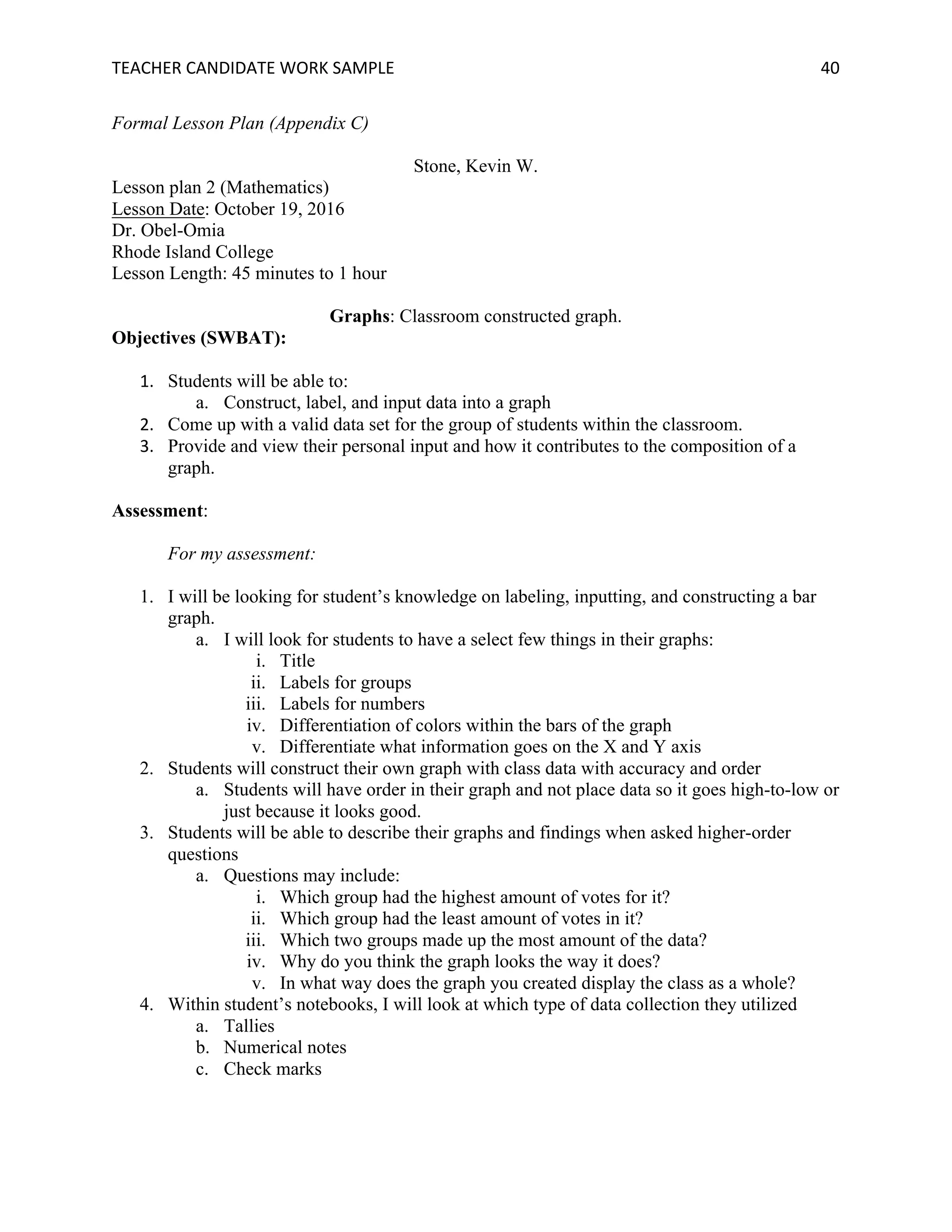TEACHER	CANDIDATE	WORK	SAMPLE		 	 	 40	
Formal Lesson Plan (Appendix C)
Stone, Kevin W.
Lesson plan 2 (Mathematics)
Lesson Date: October 19, 2016
Dr. Obel-Omia
Rhode Island College
Lesson Length: 45 minutes to 1 hour
Graphs: Classroom constructed graph.
Objectives (SWBAT):
1. Students will be able to:
a. Construct, label, and input data into a graph
2. Come up with a valid data set for the group of students within the classroom.
3. Provide and view their personal input and how it contributes to the composition of a
graph.
Assessment:
For my assessment:
1. I will be looking for student’s knowledge on labeling, inputting, and constructing a bar
graph.
a. I will look for students to have a select few things in their graphs:
i. Title
ii. Labels for groups
iii. Labels for numbers
iv. Differentiation of colors within the bars of the graph
v. Differentiate what information goes on the X and Y axis
2. Students will construct their own graph with class data with accuracy and order
a. Students will have order in their graph and not place data so it goes high-to-low or
just because it looks good.
3. Students will be able to describe their graphs and findings when asked higher-order
questions
a. Questions may include:
i. Which group had the highest amount of votes for it?
ii. Which group had the least amount of votes in it?
iii. Which two groups made up the most amount of the data?
iv. Why do you think the graph looks the way it does?
v. In what way does the graph you created display the class as a whole?
4. Within student’s notebooks, I will look at which type of data collection they utilized
a. Tallies
b. Numerical notes
c. Check marks
 