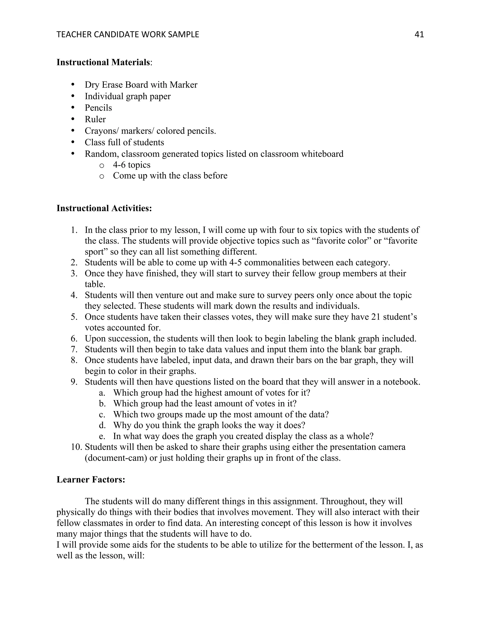 TEACHER	CANDIDATE	WORK	SAMPLE		 	 	 41	
Instructional Materials:
• Dry Erase Board with Marker
• Individual graph paper
• Pencils
• Ruler
• Crayons/ markers/ colored pencils.
• Class full of students
• Random, classroom generated topics listed on classroom whiteboard
o 4-6 topics
o Come up with the class before
Instructional Activities:
1. In the class prior to my lesson, I will come up with four to six topics with the students of
the class. The students will provide objective topics such as “favorite color” or “favorite
sport” so they can all list something different.
2. Students will be able to come up with 4-5 commonalities between each category.
3. Once they have finished, they will start to survey their fellow group members at their
table.
4. Students will then venture out and make sure to survey peers only once about the topic
they selected. These students will mark down the results and individuals.
5. Once students have taken their classes votes, they will make sure they have 21 student’s
votes accounted for.
6. Upon succession, the students will then look to begin labeling the blank graph included.
7. Students will then begin to take data values and input them into the blank bar graph.
8. Once students have labeled, input data, and drawn their bars on the bar graph, they will
begin to color in their graphs.
9. Students will then have questions listed on the board that they will answer in a notebook.
a. Which group had the highest amount of votes for it?
b. Which group had the least amount of votes in it?
c. Which two groups made up the most amount of the data?
d. Why do you think the graph looks the way it does?
e. In what way does the graph you created display the class as a whole?
10. Students will then be asked to share their graphs using either the presentation camera
(document-cam) or just holding their graphs up in front of the class.
Learner Factors:
The students will do many different things in this assignment. Throughout, they will
physically do things with their bodies that involves movement. They will also interact with their
fellow classmates in order to find data. An interesting concept of this lesson is how it involves
many major things that the students will have to do.
I will provide some aids for the students to be able to utilize for the betterment of the lesson. I, as
well as the lesson, will:
 