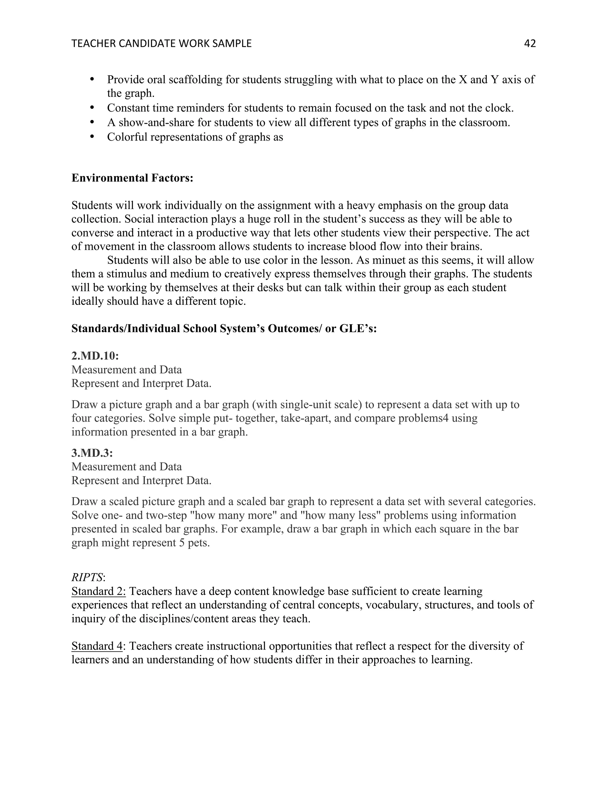 TEACHER	CANDIDATE	WORK	SAMPLE		 	 	 42	
• Provide oral scaffolding for students struggling with what to place on the X and Y axis of
the graph.
• Constant time reminders for students to remain focused on the task and not the clock.
• A show-and-share for students to view all different types of graphs in the classroom.
• Colorful representations of graphs as
Environmental Factors:
Students will work individually on the assignment with a heavy emphasis on the group data
collection. Social interaction plays a huge roll in the student’s success as they will be able to
converse and interact in a productive way that lets other students view their perspective. The act
of movement in the classroom allows students to increase blood flow into their brains.
Students will also be able to use color in the lesson. As minuet as this seems, it will allow
them a stimulus and medium to creatively express themselves through their graphs. The students
will be working by themselves at their desks but can talk within their group as each student
ideally should have a different topic.
Standards/Individual School System’s Outcomes/ or GLE’s:
2.MD.10:
Measurement and Data
Represent and Interpret Data.
Draw a picture graph and a bar graph (with single-unit scale) to represent a data set with up to
four categories. Solve simple put- together, take-apart, and compare problems4 using
information presented in a bar graph.
3.MD.3:
Measurement and Data
Represent and Interpret Data.
Draw a scaled picture graph and a scaled bar graph to represent a data set with several categories.
Solve one- and two-step "how many more" and "how many less" problems using information
presented in scaled bar graphs. For example, draw a bar graph in which each square in the bar
graph might represent 5 pets.
RIPTS:
Standard 2: Teachers have a deep content knowledge base sufficient to create learning
experiences that reflect an understanding of central concepts, vocabulary, structures, and tools of
inquiry of the disciplines/content areas they teach.
Standard 4: Teachers create instructional opportunities that reflect a respect for the diversity of
learners and an understanding of how students differ in their approaches to learning.
 