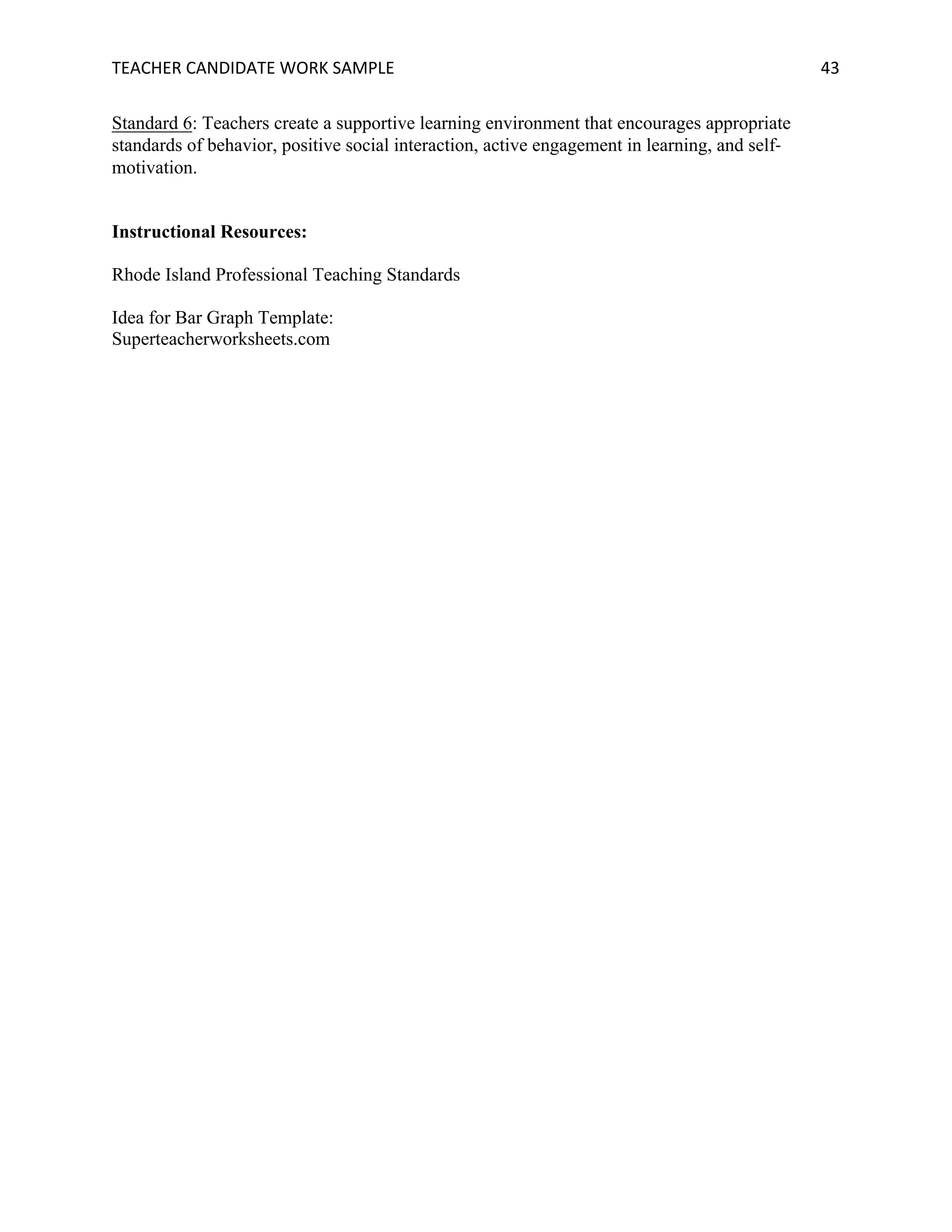 TEACHER	CANDIDATE	WORK	SAMPLE		 	 	 43	
Standard 6: Teachers create a supportive learning environment that encourages appropriate
standards of behavior, positive social interaction, active engagement in learning, and self-
motivation.
Instructional Resources:
Rhode Island Professional Teaching Standards
Idea for Bar Graph Template:
Superteacherworksheets.com
 