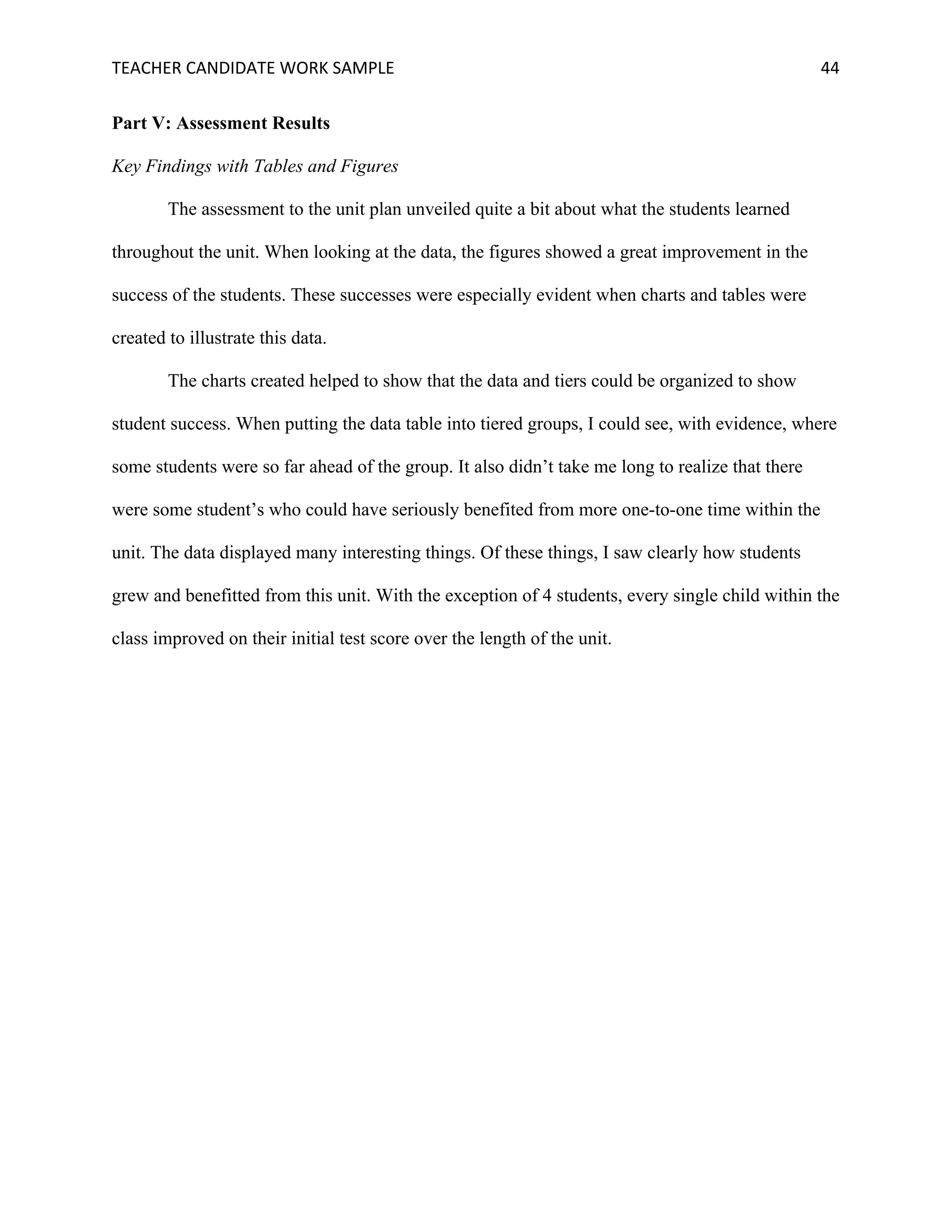 TEACHER	CANDIDATE	WORK	SAMPLE		 	 	 44	
Part V: Assessment Results
Key Findings with Tables and Figures
The assessment to the unit plan unveiled quite a bit about what the students learned
throughout the unit. When looking at the data, the figures showed a great improvement in the
success of the students. These successes were especially evident when charts and tables were
created to illustrate this data.
The charts created helped to show that the data and tiers could be organized to show
student success. When putting the data table into tiered groups, I could see, with evidence, where
some students were so far ahead of the group. It also didn’t take me long to realize that there
were some student’s who could have seriously benefited from more one-to-one time within the
unit. The data displayed many interesting things. Of these things, I saw clearly how students
grew and benefitted from this unit. With the exception of 4 students, every single child within the
class improved on their initial test score over the length of the unit.
 