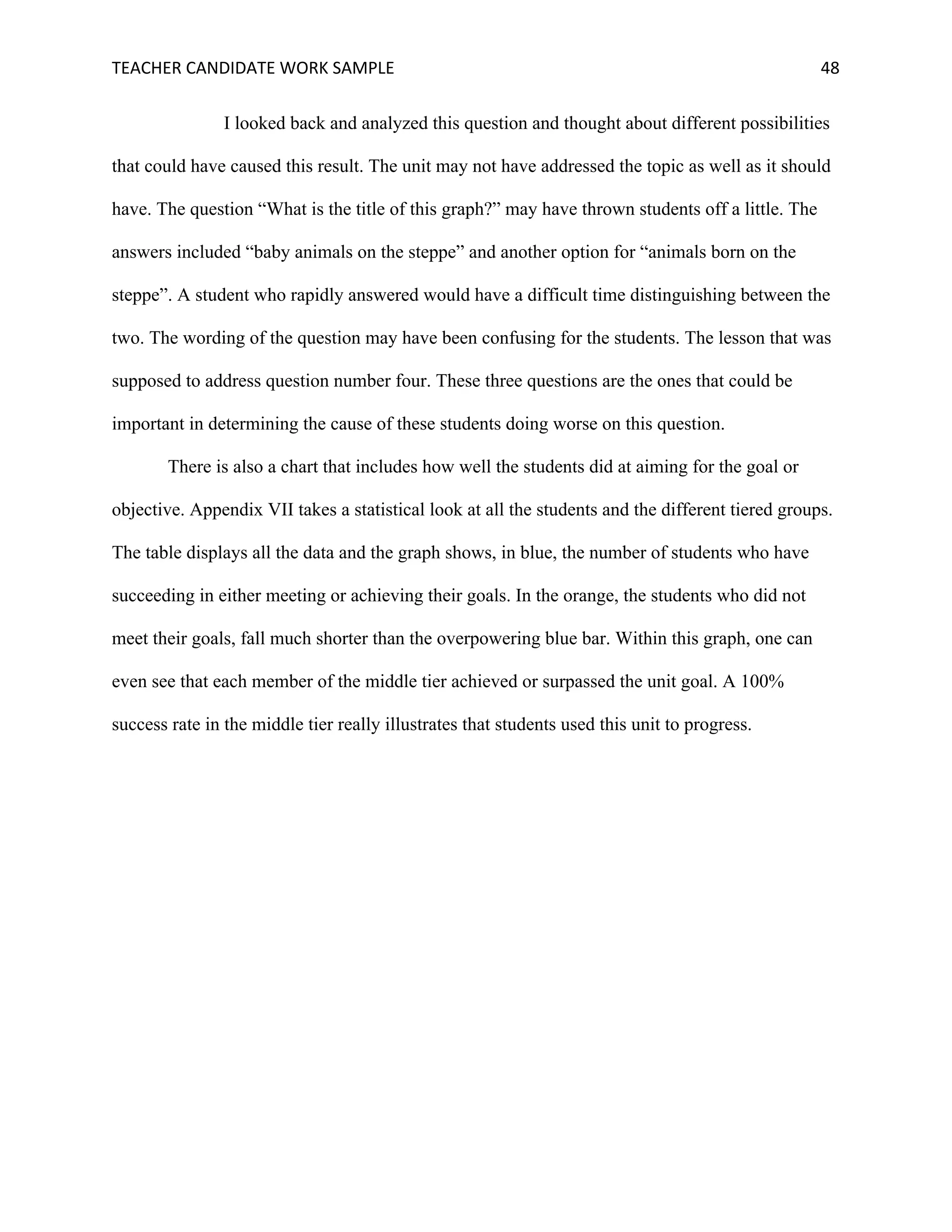 TEACHER	CANDIDATE	WORK	SAMPLE		 	 	 48	
I looked back and analyzed this question and thought about different possibilities
that could have caused this result. The unit may not have addressed the topic as well as it should
have. The question “What is the title of this graph?” may have thrown students off a little. The
answers included “baby animals on the steppe” and another option for “animals born on the
steppe”. A student who rapidly answered would have a difficult time distinguishing between the
two. The wording of the question may have been confusing for the students. The lesson that was
supposed to address question number four. These three questions are the ones that could be
important in determining the cause of these students doing worse on this question.
There is also a chart that includes how well the students did at aiming for the goal or
objective. Appendix VII takes a statistical look at all the students and the different tiered groups.
The table displays all the data and the graph shows, in blue, the number of students who have
succeeding in either meeting or achieving their goals. In the orange, the students who did not
meet their goals, fall much shorter than the overpowering blue bar. Within this graph, one can
even see that each member of the middle tier achieved or surpassed the unit goal. A 100%
success rate in the middle tier really illustrates that students used this unit to progress.
 