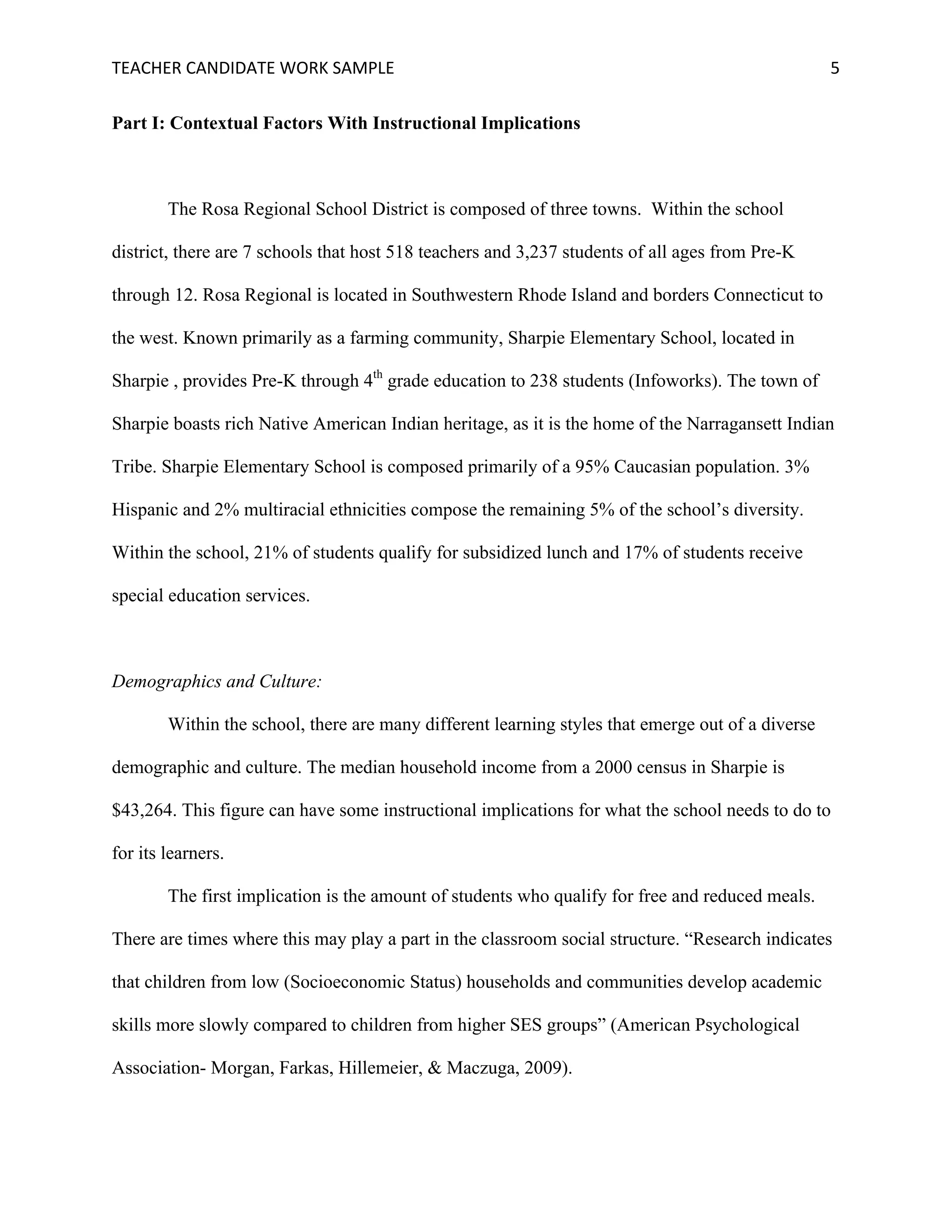 TEACHER	CANDIDATE	WORK	SAMPLE		 	 	 5	
Part I: Contextual Factors With Instructional Implications
The Rosa Regional School District is composed of three towns. Within the school
district, there are 7 schools that host 518 teachers and 3,237 students of all ages from Pre-K
through 12. Rosa Regional is located in Southwestern Rhode Island and borders Connecticut to
the west. Known primarily as a farming community, Sharpie Elementary School, located in
Sharpie , provides Pre-K through 4th
grade education to 238 students (Infoworks). The town of
Sharpie boasts rich Native American Indian heritage, as it is the home of the Narragansett Indian
Tribe. Sharpie Elementary School is composed primarily of a 95% Caucasian population. 3%
Hispanic and 2% multiracial ethnicities compose the remaining 5% of the school’s diversity.
Within the school, 21% of students qualify for subsidized lunch and 17% of students receive
special education services.
Demographics and Culture:
Within the school, there are many different learning styles that emerge out of a diverse
demographic and culture. The median household income from a 2000 census in Sharpie is
$43,264. This figure can have some instructional implications for what the school needs to do to
for its learners.
The first implication is the amount of students who qualify for free and reduced meals.
There are times where this may play a part in the classroom social structure. “Research indicates
that children from low (Socioeconomic Status) households and communities develop academic
skills more slowly compared to children from higher SES groups” (American Psychological
Association- Morgan, Farkas, Hillemeier, & Maczuga, 2009).
 