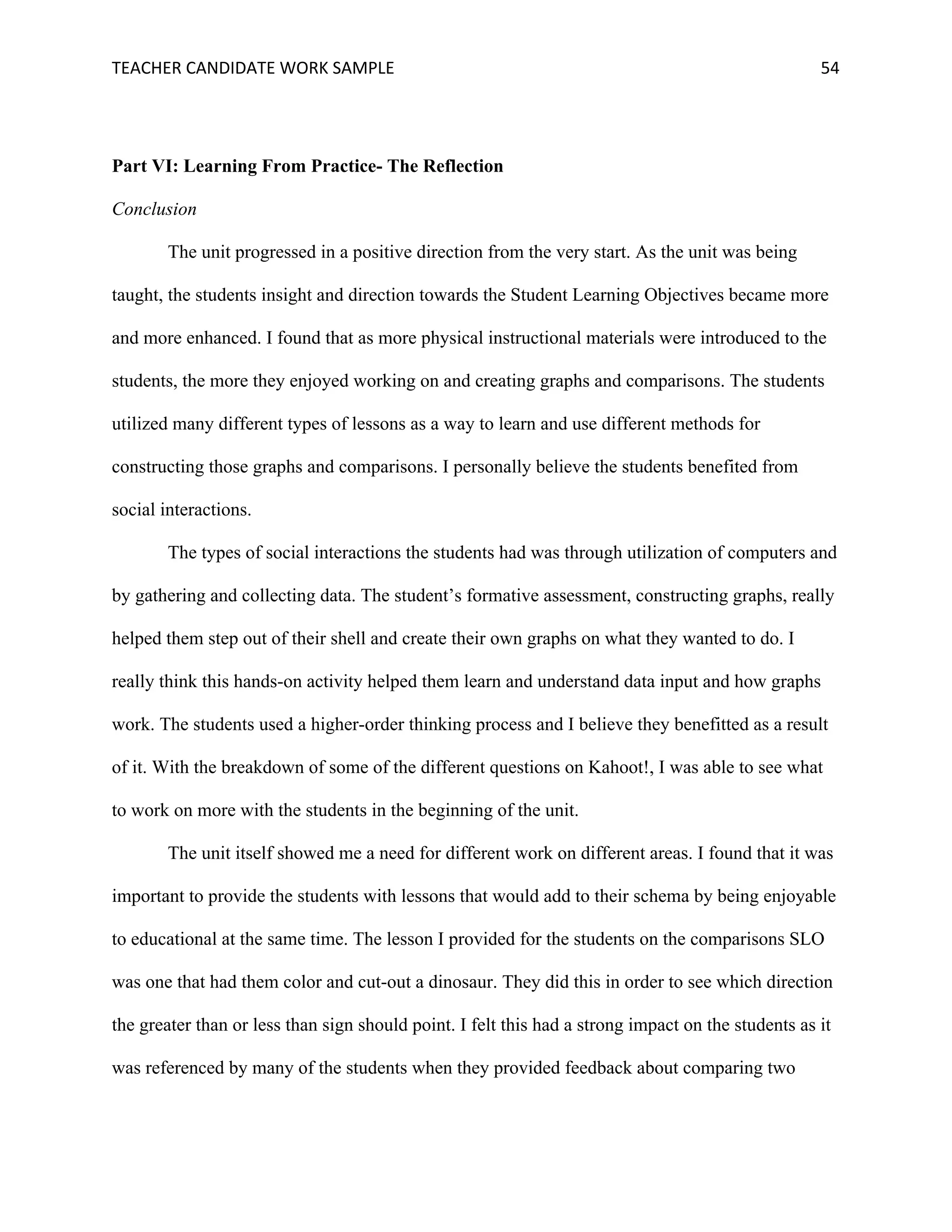 TEACHER	CANDIDATE	WORK	SAMPLE		 	 	 54	
Part VI: Learning From Practice- The Reflection
Conclusion
The unit progressed in a positive direction from the very start. As the unit was being
taught, the students insight and direction towards the Student Learning Objectives became more
and more enhanced. I found that as more physical instructional materials were introduced to the
students, the more they enjoyed working on and creating graphs and comparisons. The students
utilized many different types of lessons as a way to learn and use different methods for
constructing those graphs and comparisons. I personally believe the students benefited from
social interactions.
The types of social interactions the students had was through utilization of computers and
by gathering and collecting data. The student’s formative assessment, constructing graphs, really
helped them step out of their shell and create their own graphs on what they wanted to do. I
really think this hands-on activity helped them learn and understand data input and how graphs
work. The students used a higher-order thinking process and I believe they benefitted as a result
of it. With the breakdown of some of the different questions on Kahoot!, I was able to see what
to work on more with the students in the beginning of the unit.
The unit itself showed me a need for different work on different areas. I found that it was
important to provide the students with lessons that would add to their schema by being enjoyable
to educational at the same time. The lesson I provided for the students on the comparisons SLO
was one that had them color and cut-out a dinosaur. They did this in order to see which direction
the greater than or less than sign should point. I felt this had a strong impact on the students as it
was referenced by many of the students when they provided feedback about comparing two
 